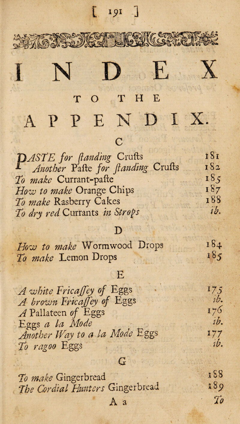 C 1 TO THE APPENDIX. c PASTE for f\landing Crufts 181 Another Pafte for ft anting Crufts 18 2 To make Currant-pafte 185 How to make Orange Chips 187 To make Rasberry Cakes 188 'To dry red Currants in Strops ik- D How to make Wormwood Drops 184 To make Lemon Drops 185 E A white Fricajfey of Eggs 175 A brown Fricaffey of Eggs ih. A Pallateen of Eggs 1 Eggs a la Mode , ih> Another 1Toy to a la Mode Eggs 177 To ragoo Eggs Tt>. G To make Gingerbread s^8 The Cordial Hunters Gingerbread 18p A a To