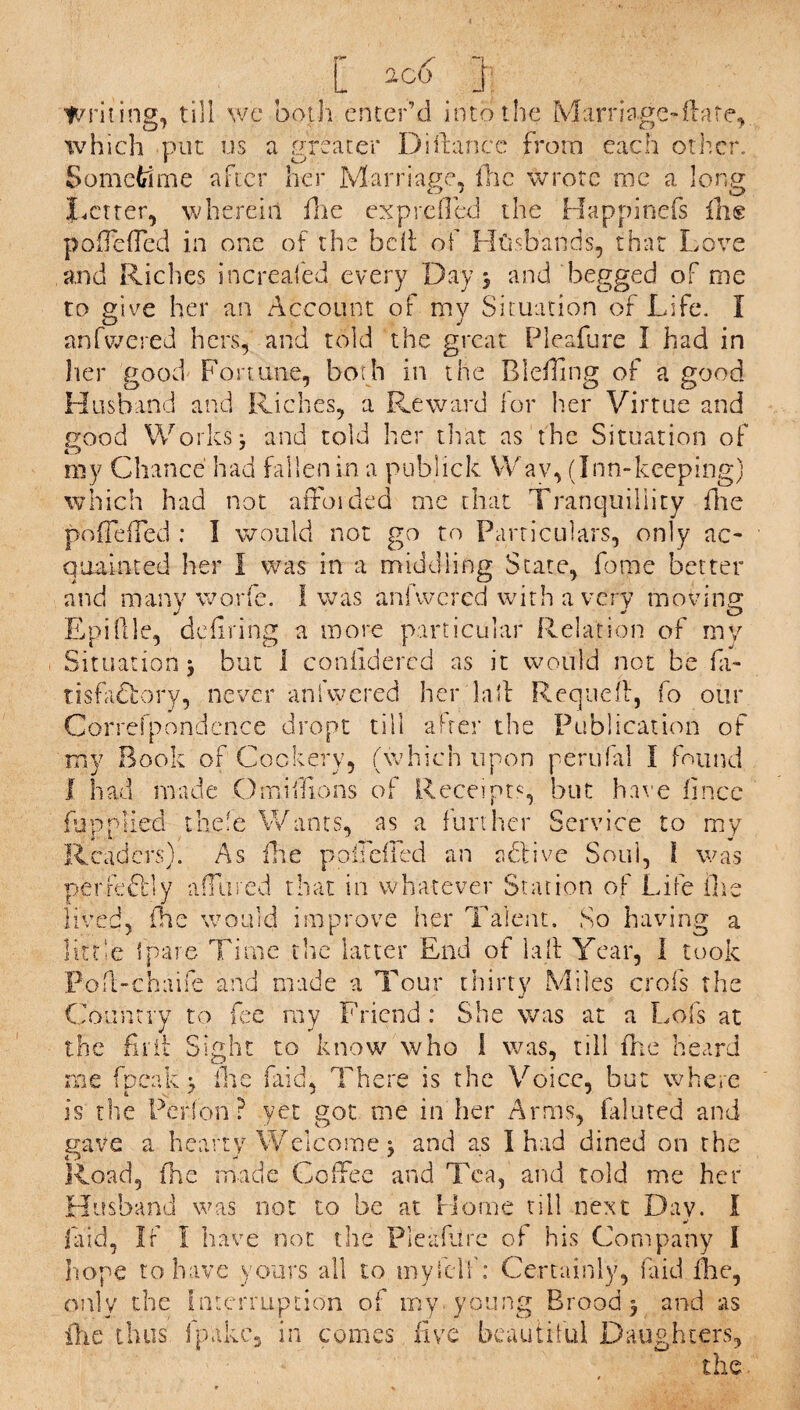 [ a go ] Writing, till we both enter’d into the Marriage-flare, which put us a greater Diftancc from each other. Sometime after her Marriage, flic wrote me a long Letter, wherein fhe exprefled the Happinefs fhe pofTefTed in one of the belt of Husbands, that Love and Riches increafed every Day j and begged of me to give her an Account of my Situation of Life. I anfwered hers, and told the great Pleafure I had in her good Fortune, both in the Bleffing of a good Husband and Riches, a Reward lor Iter Virtue and good Works: and told her that as the Situation of O J my Chance had fallen in a pubiick Wav, (Inn-keeping) which had not afforded me that Tranquillity file pofTefTed : I would not go to Particulars, only ac¬ quainted her I was in a middling State, fotne better and many worfe. I was anfwered with a very moving Epillle, defiring a more particular Relation of my Situation 3 but 1 coniidercd as it would not be fa- risfaCtory, never anfwered her lad Requeff, fo our Correfpondcnce dropt till after the Publication of my Book of Cookery, (which upon perufal I found I had made Omillions of Receipts, but har e fince fupplied thefe Wants, as a further Service to my Readers). As fhe pofTefTed an active Soul, l was perfe&ly affined that in whatever Station of Life flic lived, fhe would improve her Talent. So having a little Ipare Time the latter End of la 11 Year, I took Pofl-chaife and made a Tour thirty Miles crofs the Country to fee ray Friend : She was at a Lofs at the full Sight to know who 1 was, till fhe heard me fpeak 3 fhe (aid, There is the Voice, but where is the Perfon ? yet got me in her Arms, faluted and gave a hearty Welcome j and as I had dined on the Road, (he made Coffee and Tea, and told me her Husband was not to be at Home till next Day. I laid, If I have not the Pleafure of his Company I hope to have yours all to myfelf: Certainly, laid flic, only the Interruption of my young Brood 3 and as fhe thus fpakc, in comes five beautiful Daughters, the