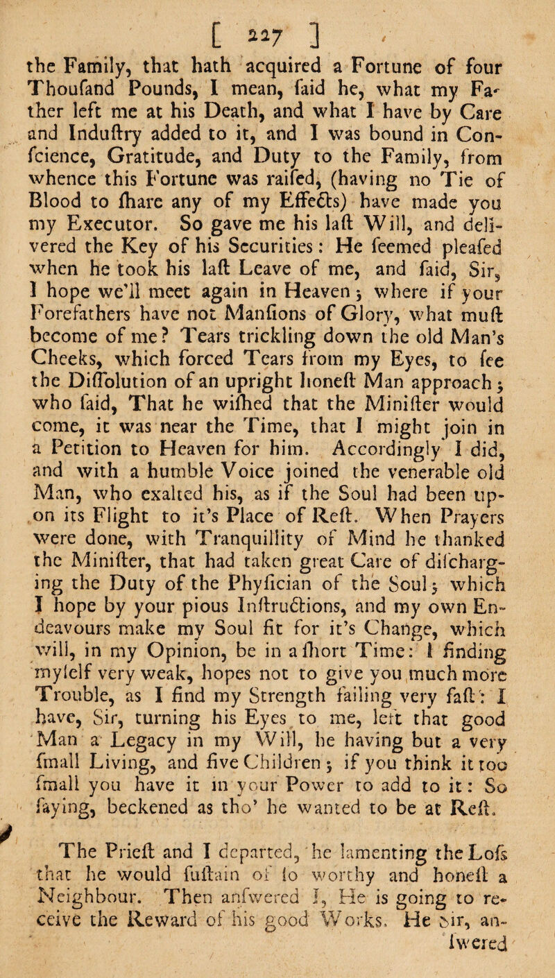 [ aa7 ] the Family, that hath acquired a Fortune of four Thoufand Pounds, I mean, laid he, what my Fa^ ther left me at his Death, and what I have by Care and Induftry added to it, and I was bound in Con- fcience, Gratitude, and Duty to the Family, from whence this Fortune was raifed, (having no Tie of Blood to fhare any of my Effe£h) have made you my Executor. So gave me his laft Will, and deli¬ vered the Key of his Securities: He feemed pleafed when he took his laft Leave of me, and faid, Sir3 I hope we’ll meet again in Heaven \ where if your Forefathers have not Manfions of Glory, what mu ft become of me? Tears trickling down the old Man’s Cheeks, which forced Tears from my Eyes, to fee the Difiblution of an upright honeft Man approach -9 who faid, That he wifhed that the Minifter would come, it was near the Time, that I might join in a Petition to Heaven for him. Accordingly I did, and with a humble Voice joined the venerable old Man, who exalted his, as if the Soul had been up¬ on its Flight to it’s Place of Reft, When Prayers were done, with Tranquillity of Mind he thanked the Minifter, that had taken great Care of difcharg- ing the Duty of the Phyfician of the Soul} which I hope by your pious Inftrudtions, and my own En¬ deavours make my Soul fit for it’s Change, which wili, in my Opinion, be in afhort Time: 1 finding mylelf very weak, hopes not to give you much more Trouble, as I find my Strength failing very faft : I have, Sir, turning his Eyes to me, left that good Man a Legacy in my Will, he having but a very (mail Living, and five Children y if you think it too final! yoii have it in your Power to add to it: So faying, beckened as tho’ he wanted to be at Reft. The Prieft and I departed, he lamenting theLofs that he would fuftain of to worthy and honeft a Neighbour. Then anfwered I, He is going to re¬ ceive the Reward of his good Works, He 5ir, an- iwered