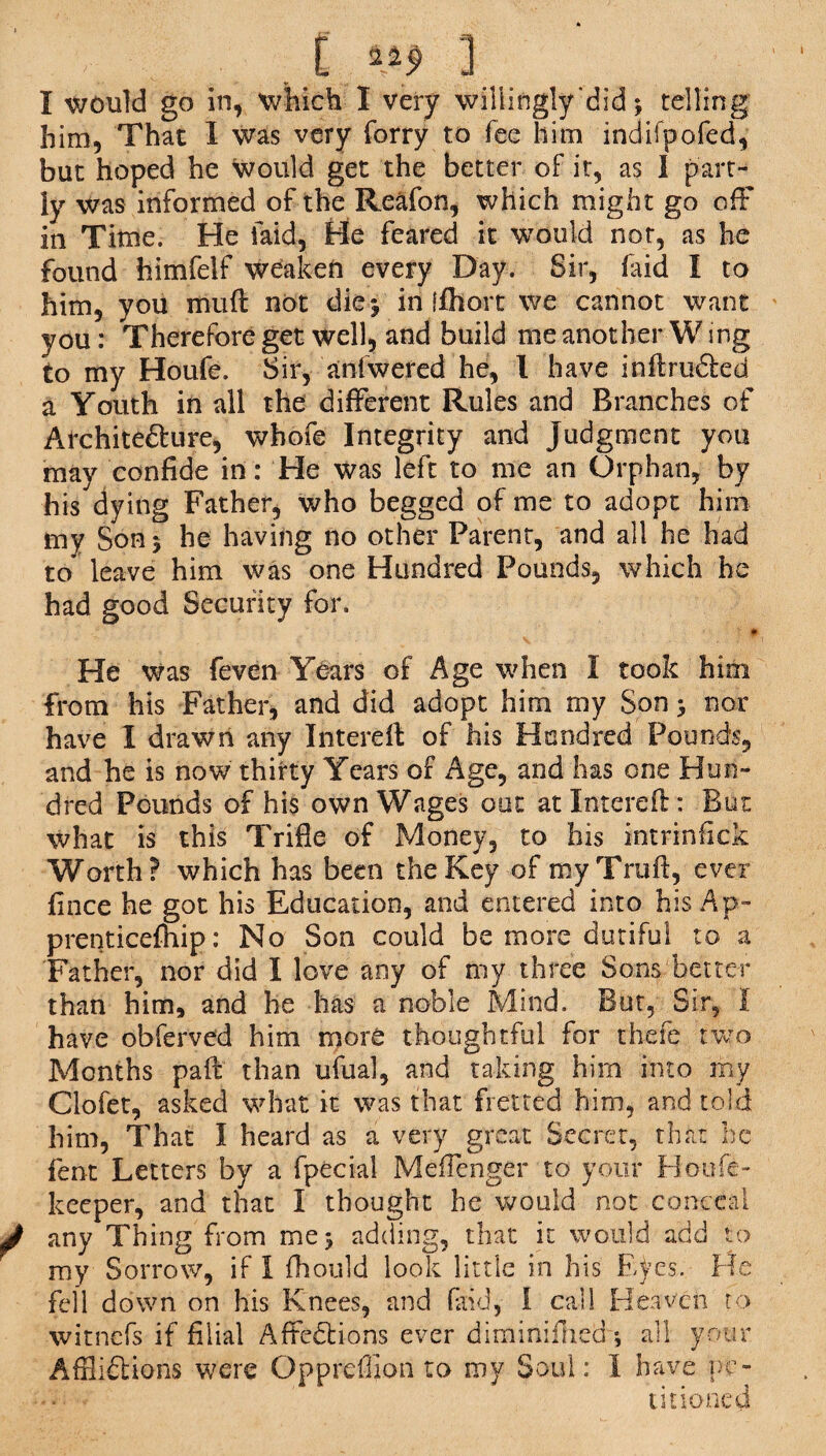 I would go in, which I very willingly did ^ telling him, That I was very forry to fee him indifpofed, but hoped he would get the better of it, as I part¬ ly was informed of the Reafon, which might go ofF in Time. He laid, He feared it would not, as he found himfelf weaken every Day. Sir, laid I to him, you muft not die 5 in ffhort we cannot want you: Therefore get well, and build me another W ing to my Houfe. Sir, aniwered he, l have inhrufted a Youth in all the different Rules and Branches of Architecture, whofe Integrity and Judgment you may confide in: He was left to me an Orphan, by his dying Father, who begged of me to adopt him my Son 5 he having no other Parent, and all he had to leave him was one Hundred Pounds, which he had good Security for. He Was feven Years of Age when I took him from his Father, and did adopt him my Son > nor have I drawn any Interelf of his Hundred Pounds, and he is now thirty Years of Age, and has one Hun¬ dred Pounds of his own Wages out atXnterefl: But what is this Trifle of Money, to his intrinfick Worth? which has been the Key of my Trull, ever fince he got his Education, and entered into his Ap- prenticefhip: No Son could be more dutiful to a Father, nor did I love any of my three Sons better than him, and he has a noble Mind. But, Sir, I have obferved him more thoughtful for thefe two Months pad than ufual, and taking him into my Clofet, asked what it was that fretted him, and told him, That I heard as a very great Secret, that he fent Letters by a fpecial Mefienger to your Houfe- keeper, and that I thought he would not conceal any Thing from mej adding, that it would add to my Sorrow, if I fhould look little in his Eyes. He fell down on his Knees, and faid, i call Heaven to witnefs if filial Affections ever diminiilied *, all your Afflictions were Oppreffion to my Soul: I have pe¬ titioned