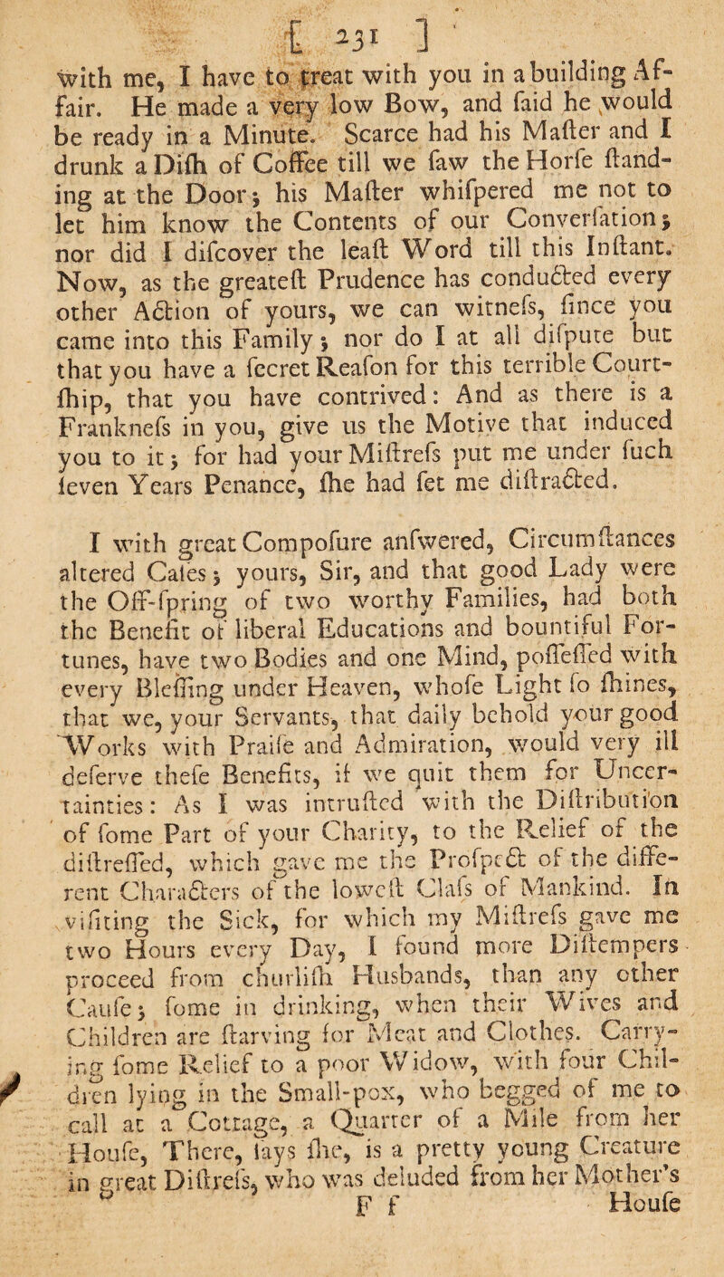 £ ] with me, I have to treat with you in a building Af¬ fair. He made a very low Bow, and faid he .would be ready in a Minute. Scarce had his Mailer and I drunk a Difh of Coffee till we faw the Horfe {land¬ ing at the Door*, his Mafter whifpered me not to let him know the Contents of our Converfation § nor did I difcover the lead Word till this Inftant, Now, as the greateft Prudence has conducted every other Aftion of yours, we can witnefs, fince you came into this Family % nor do I at all difpute but that you have a fccret Reafon for this terrible Court- fhip, that you have contrived: And as there is a Frank nets in you, give us the Motive that induced you to it 3 for had your Miff refs put me under fuch {even Years Penance, (he had fet me dill rafted, I with great Compofure anfwered, Circumdances altered Cates, yours, Sir, and that good Lady were the Ofr-fpring of two worthy Families, had both the Benefit of liberal Educations and bountiful For¬ tunes, have two Bodies and one Mind, poileffed with every Blefling under Heaven, whofe Light io {Lines, that we, your Servants, that daily behold your good Works with Praife and Admiration, would very ill deferve thefe Benefits, if we c|uit them for Uncer¬ tainties: As I was intruded with the Didributi’on of forne Part of your Charity, to the Relief or the diftrefTed, which gave me the Profpcft of the diffe¬ rent Charafters of the lowed Oafs of Mankind. In vifiting the Sick, for which rnv Miff refs gave me two Hours every Day, I found more Di{tempers proceed from churlidt Husbands, than any other Caufe > fome in drinking, when their Wives and Children are Starving for Meat and Clothes. Carry¬ ing fome Relief to a poor Widow, with four Chil- r dfen lying in the Small-pox, who begged of me to call at a Cottage, a Quarter of a Mile from her Houle, There, lays flic, is a pretty young Creature in great Dillrefs, who was deluded from her Mother’s ° F f Houfe