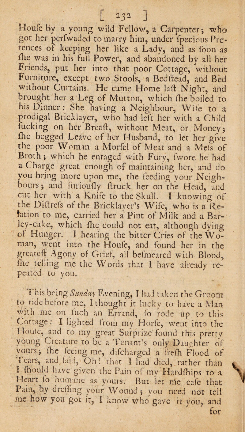 ■ [ ,J» ] Houfe By a young wild Fellow, a Carpenter*, who got her perfwaded to marry him, under fpecious Pre¬ tences of keeping her like a Lady, and as foon as ilte was in his full Power, and abandoned by all her Friends, put her into that poor Cottage, without Furniture, except two Stools, a Bedhead, and Bed without Curtains. He came Home lad Night, and brought her a Leg of Mutton, which fhe boiled to his Dinner; She having a Neighbour, Wife to a prodigal Bricklayer, who had left her with a Child fucking on her Bread, without Meat, or Money* fhe begged Leave of her Husband, to let her give the poor Woman a Morfel of Meat and a MeSs of Broth* which he enraged with Fury, (wore he had a Charge great enough of maintaining her, and do you bring more upon me, the feeding your Neigh¬ bours * and furioufly (truck her on the Head, and cut her with a Knife to the Skull. I knowing of the Didrds of the Bricklayer’s Wife, who is a Re¬ lation to me, carried her a Pint of Milk and a Bar¬ ley-cake, which fhe could not eat, although dying of Hunger. 1 hearing the bitter Cries of the Wo¬ man, went into the Houfe, and found her in the greared Agony of Gric^ all befmeared with Blood, (he telling me the Words that I have already re¬ peated to you, i his being Sunday Evening, I had taken the Groom to ride before me, I thought it lucky to have a Man with me on hi eh an Errand, fo rode up to this Cottage: I lighted from my Horfe, went into the Houle, and to my great Surprize found this pretty young Creature to be a Tenant’s only Daughter of yours* fhe feeing me, difeharged a frefh Flood of 1 ears, and (aid,< Oh! that 1 had died, rather than I (hould have given the Pain of my Hardfhips to a Heait (o humane as yours. But let me cafe that Pain, by dreding your Wound* you need not ted me how you got it, f know who gave it you, and