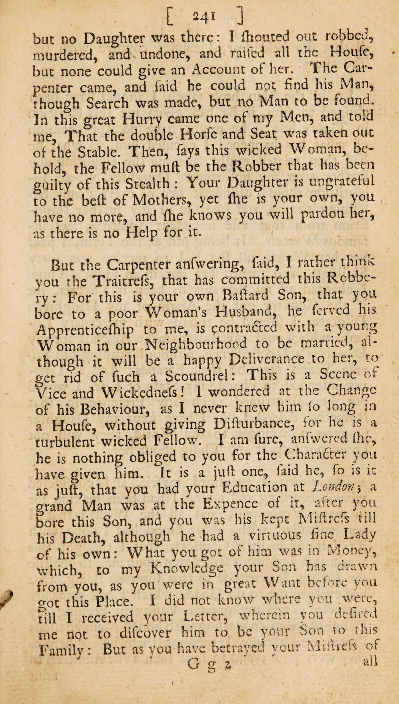 but no Daughter was there: I fhouted out robbed, murdered, and-undone, and railed all the Houfe, - but none could give an Account of her. The Car¬ penter came, and laid he could not find his Man, though Search was made, but no Man to be found. In this great Hurry came one of my Men, and told me, That the double Horfe and Seat was taken out of the Stable. Then, fays this wicked Woman, be¬ hold, the Fellow mull be the Robber that has been guilty of this Stealth : Your Daughter is ungrateful to the belt of Mothers, yet fhe is your own, you have no more, and fhe knows you will pardon hei, as there is no Help for it. But the Carpenter anfwering, faid, I rather think you the Traitrefs, that has committed this Robbe¬ ry: For this is your own Bafford Son, that you bore to a poor Woman’s Husband, he ferved his r Apprenticed^ to me, is contracted with a young Woman in our Neighbourhood to be married, al¬ though it will be a happy Deliverance to her, to get rid of fuch a Scoundrel: This is a Scene of Vice and Wickednefs! 1 wondered at the Change of his Behaviour, as I never knew him lo long in a Houfe, without giving Difturbance, for he is a turbulent wicked Fellow. I am furc, an (we red (he, he is nothing obliged to you for the Character you have given him. It is a juft one, faid he, lo is it as juft, that you had your Education at London > a grand Man was at the Expence of it, alter you bore this Son, and you was his kept Mi ft refs till his Death, although he had a virtuous fine Lady of his own: What you got of him was in Money, which, to my Knowledge your Son has drawn from you, as you were in great Want be*ore you J o0t this Place. I did not know where you were, nil I received your Letter, wherein you defired me not to difeover him to be your Son to this^ Family : But as you have betrayed your Miflrefs of G g 2,  * aft i