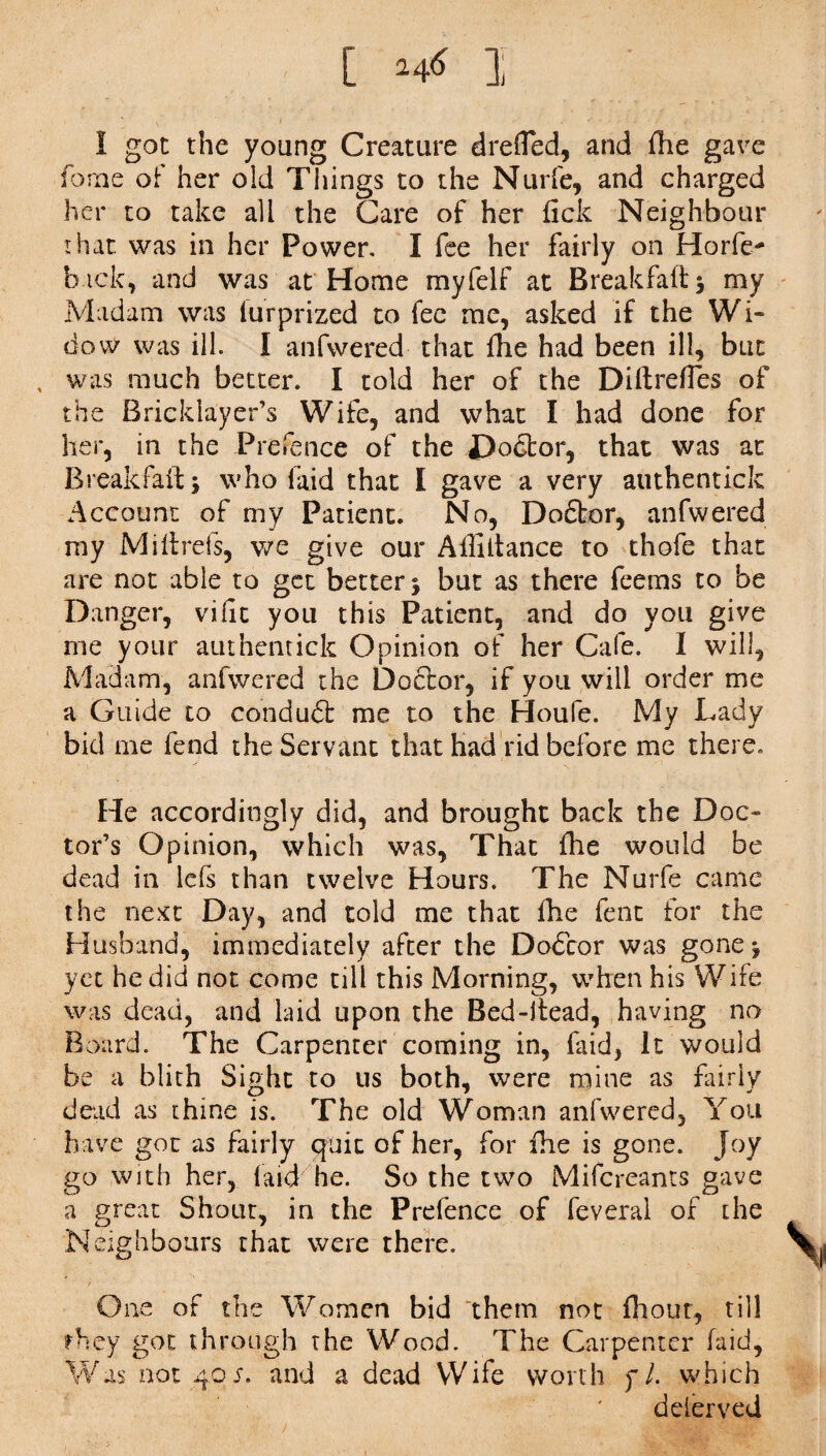 [ ], I got the young Creature drefled, and flie gave fame of her old Things to the Nurfe, and charged her to take all the Care of her lick Neighbour that, was in her Power. I fee her fairly on Horfe- back, and was at Home myfelf at Breakfaft* my Madam was lurprized to fee me, asked if the Wi¬ dow was ill. I anfwered that fhe had been ill, but , was much better. I told her of the Diftrefles of the Bricklayer’s Wife, and what I had done for her, in the Prefence of the Doctor, that was at Break fait; who laid that I gave a very authentick Account of my Patient. No, Dodtor, anfwered my Miltrefs, we give our Affiltance to thofe that are not able to get better 3 but as there feems to be Danger, vific you this Patient, and do you give me your authentick Opinion of her Cafe. I will. Madam, anfwered the Doctor, if you will order me a Guide to conduct me to the Houfe. My Lady bid me fend the Servant that had rid before me there. He accordingly did, and brought back the Doc¬ tor’s Opinion, which was, That fhe would be dead in lcfs than twelve Hours. The Nurfe came the next Day, and told me that fhe fent for the Husband, immediately after the D06cor was gone^ yet he did not come till this Morning, when his Wife was dead, and laid upon the Bed-itead, having no Board. The Carpenter coming in, Laid, It would be a blith Sight to us both, were mine as fairly dead as thine is. The old Woman anfwered. You have got as fairly quit of her, for fhe is gone. Joy go with her, faid he. So the two Mifcreams gave a great Shout, in the Prefence of feveral of the N eighbours that were there. One of the Women bid them not fhout, till they got through the Wood. The Carpenter fa id, Was not 40 s. and a dead Wife worth f/. which delerved