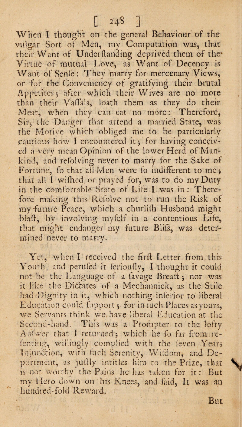 When I thought on the general Behaviour of the vulgar Sort of Men, my Computation was, that their Want of Underhanding deprived them of the* Virtue of mutual Love, as Want of Decency is Want of Senfe: They marry for mercenary Views, or for the Convenience of gratifying 'their brutal Appetites j after which their Wives are no more than their Vahids, loath them as they do their Meat, when they can eat no more: Therefore, Sir, the Danger that attend a married State, was the Motive which obliged me to be particularly cautions how I encountered it, for having conceiv¬ ed a very mean Opinion of the lower Herd of Man¬ kind, and refolving never to marry for the Sake of Fortune, fo that ail Men were fo indifferent to me* that all l wifhed or prayed for, was to do my Duty in the comfortable State of Life I was in: There¬ fore making this Refolve not to run the Risk of my •future Peace, which a churl tin Husband might blah, by involving myfelf in a contentious Life, that might endanger my future Blifs, was deter¬ mined never to marry. Yet, when I received the fir ft Letter from this Youth, and perufed it ferioiifiy, I thought it could not be the Language of a favage Breait * nor was it like the Dictates of a Mechannick, as the Stile bad Dignity in it, which nothing inferior to liberal Education could flip port \ for in iuch Places as yours, we Servants think we, have liberal Education at the Second-hand. This was a Prompter to the lofty Anfwer that I returned* which he fo far from re¬ lenting, willingly complied with the feven Years Iniun&ion, with fuch Serenity, Wifdom, and De¬ portment, as juilly intitles him to the Prize, that is not worthy the Pains he has taken for it: But my Hero down on his Knees, and laid. It was an hundred-fold Reward. But