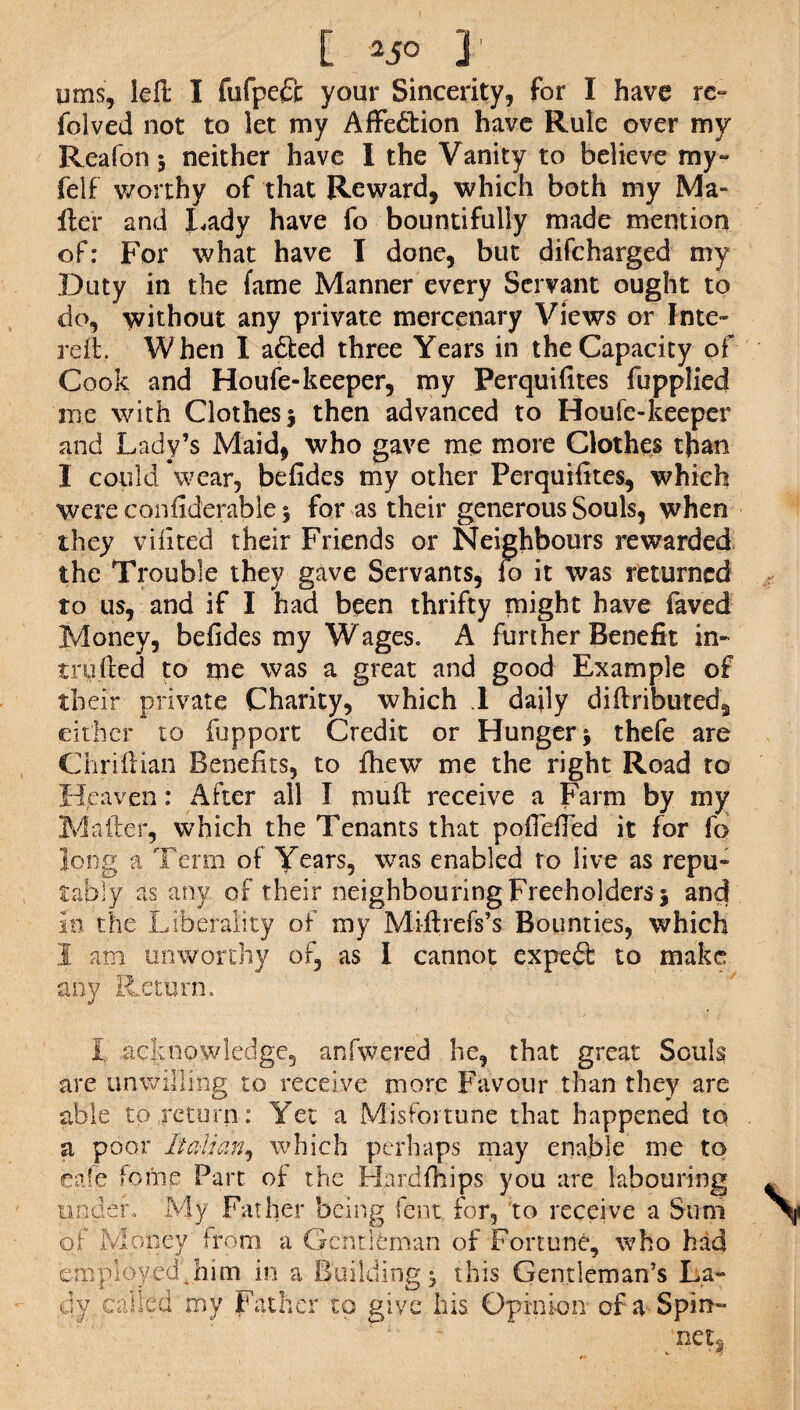 [ 25° ]’ urns', left I fufpcft your Sincerity, for I have rc- foived not to let my Affedtion have Rule over my Reafon 3 neither have I the Vanity to believe my- felf worthy of that Reward, which both my Ma¬ iler and Lady have fo bountifully made mention of: For what have I done, but difcharged my Duty in the fame Manner every Servant ought to do, without any private mercenary Views or Inte- rdl. W hen I afted three Years in the Capacity of Cook and Houfe-keeper, my Perquifites fupplied me with Clothes 3 then advanced to Houfe-keeper and Lady’s Maid, who gave me more Clothes than I could wear, befides my other Perquifites, which were confiderable 3 for as their generous Souls, when they vifited their Friends or Neighbours rewarded the Trouble they gave Servants, fo it was returned to us, and if I had been thrifty might have faved Money, befides my Wages. A further Benefit in¬ truded to me was a great and good Example of their private Charity, which .1 dajly diftributed, either to fupport Credit or Hunger 3 thefe are Chridian Benefits, to fhew me the right Road to Heaven: After all I mud receive a Farm by my Mailer, which the Tenants that pofiefied it for fo Jong a Term of Years, was enabled to live as repu¬ tably as any of their neighbouring Freeholders 3 and so the Liberality of my Miftrefs’s Bounties, which 1 am unworthy of, as I cannot expert to make any Return. I acknowledge, anfwered he, that great Souls are unwilling to receive more Favour than they are able to return: Yet a Misfortune that happened to a poor Italian, which perhaps may enable me to eafe fome Part of the Hardfhips you are labouring tinder. My Father being fent for, to receive a Sum of Money from a Gentleman of Fortune, who had employed * him in a Building 3 this Gentleman’s La¬ dy called my Father to give his. Opinion of a Spin-