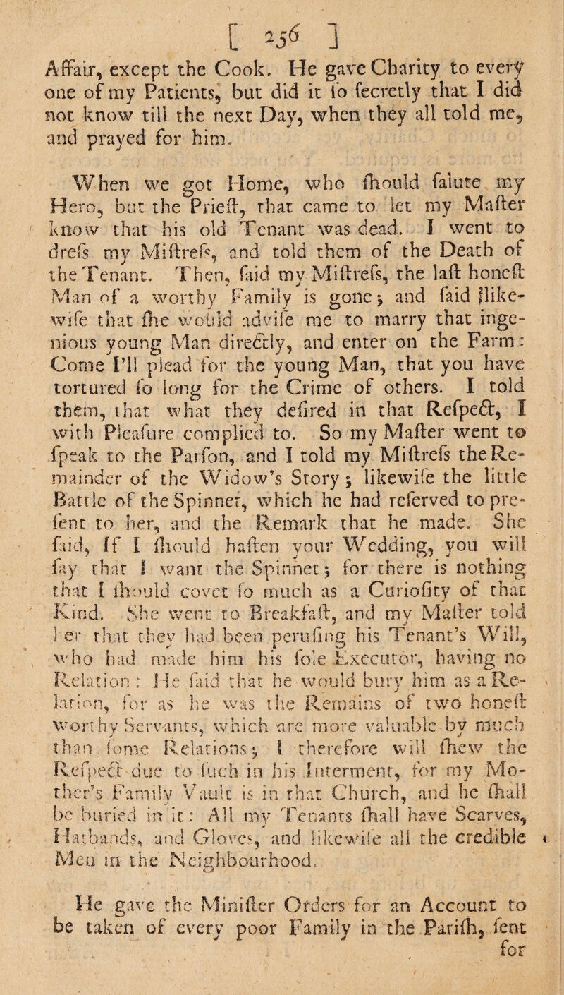 Affair, except the Cook, He gave Charity to every one of my Patients, but did it fo fecretly that I did not know till the next Day, when they all told me, and prayed for him. When we got Home, who mould falute my Hero, but the Pried, that came to let my Mader know that his old Tenant was dead. I went to drefs my Midrefs, and told them of the Death of the Tenant. Them faid mv Midrefs, the lad honed Man of a worthy Family is gone ^ and faid Hike- wife that fhe would advife me to marry that inge¬ nious young Man directly, and enter on the Farm : Come I’ll plead for the young Man, that you have tortured fo long for the Crime of others. I told them, that what they defired in that Refpe£k, I with Pleafure complied to. So my Mader went t© fpeak to the Parfon, and I told my Midrefs the Re¬ mainder of the Widow’s Story $ likewife the little Battle of the Spinner, which he had referved to pre- fent to her, and the Remark that he made. She faid, ff I fhould ha den your Wedding, you will fay that I want the Spinnet; for there is nothing that I thould covet fo much as a Curiofity of that Kind. She went to Breakfad, and my Mader told 1 er that they had been pending his Tenant’s Will, who had made him his foie Executor, having no Relation : He faid that he would bury him as a Re¬ lation, for as he was the Remains of two honed worthy Servants, which are more valuable bv much than ionic Relations* l therefore will mew the Refpeft due to loch in his Interment, for rny Mo¬ ther’s Family Vault is in that Church, and he dial] be buried inf it: AH my Tenants dial! have Scarves, Hatbands, and Gloves, and likewife all the credible Men in the N ei ebb our hood. He gave the Minifter Orders for an Account to be taken of every poor Family in the Parifh, lent for