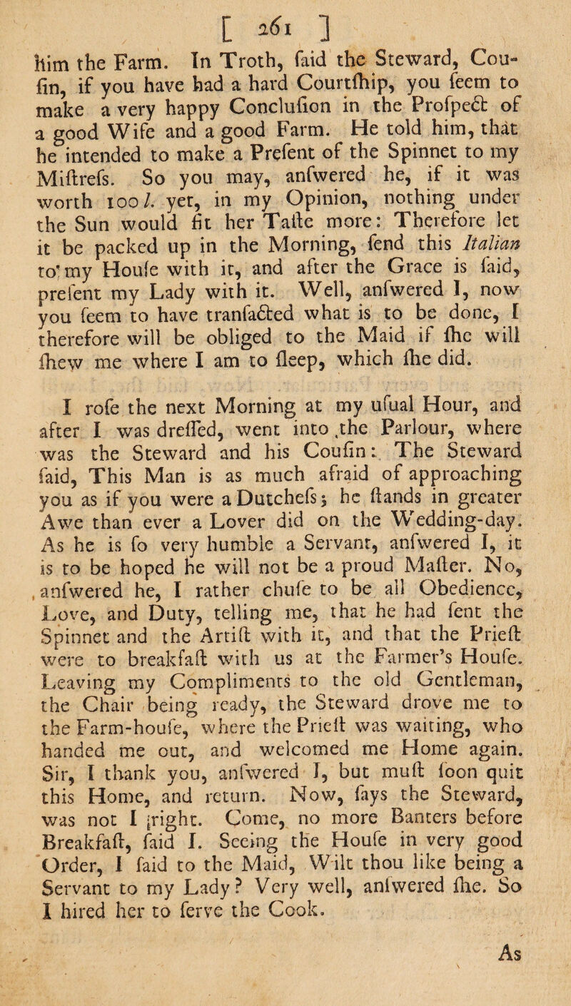 C 161 ] him the Farm. In Troth, (aid the Steward, Cou- fin, if you have had a hard Courtlhip, you feem to make a very happy Conclufion in the Profpedt of a good Wife and a good Farm. He told him, that be intended to make a Prefent of the Spinnet to my Miftrefs. So you may, anfwered he, if it was worth 100/. yer, in my Opinion, nothing under the Sun would fit her Taile more: Therefore let it be packed up in the Morning, fend this Italian to’my Houle with it, and after the Grace is laid, prelent my Lady with it. Well, anfwered I, now you feem to have tranfa&ed what is to be done, I therefore will be obliged to the Maid if fhc will fhew me where I am to fleep, which file did. I rofe the next Morning at my ufual Hour, and after I was drefied, went into ,the Parlour, where was the Steward and his Coufin: The Steward faid, This Man is as much afraid of approaching you as if you were aDutchefs^ he Hands in greater Awe than ever a Lover did on the Wedding-day, As he is fo very humble a Servant, anfwered I, it is to be hoped he will not be a proud Mailer. No, anfwered he, I rather chufe to be all Obedience, Love, and Duty, telling me, that he had fent the Spinnet and the Artift with it, and that the Pried: were to breakfafi: with us at the Farmer’s Houfe. Leaving my Compliments to the old Gentleman, the Chair being ready, the Steward drove me to the Farm}-houfe, where the Prieft was waiting, who handed me out, and welcomed me Home again. Sir, I thank you, anfwered I, but mull loon quit this Home, and return. Now, lays the Steward, was not I [right. Come, no more Banters before Breakfafl, faid I. Seeing the Houfe in very good Order, I. faid to the Maid, Wilt thou like being a Servant to my Lady? Very well, anfwered Hie. So I hired her to ferve the Cook. As