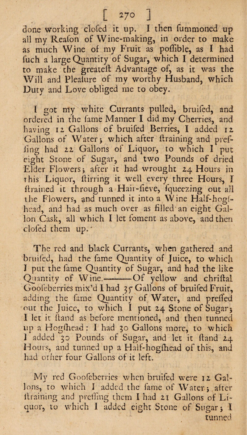 [ 27° ] done working clofed it up. I then futnmoned up all my Reafon of Wine-making, in order to make as much Wine of my Fruit as poffible, as I had fuch a large Quantity of Sugar, which I determined to make the greated Advantage of, as it was the Will and Plealure of my worthy Husband, which 33utv and Love obliged me to obey. I got my white Currants pulled, bruifed, and ordered in the fame Manner I did my Cherries, and having 12 Gallons of bruifed Berries, I added iz Gallons of Water > which after draining and pref- iing had zz Gallons of Liquor, to which I put eight Stone of Sugar, and two Pounds of dried Elder Flowers 5 after it had wrought 24 Hours in this Liquor, (lining it well every three Hours, I drained it through a Hair-fieve, fqueezing out all the Flowers, and tunned it into a Wine Half-hogf- head, and had as much over as filled'an eight Gal¬ lon Cask, all which I let foment as above, and then clofed them up.' The red and black Currants, when gathered and bruifed, had the fame Quantity of Juice, to which I put the fame Quantity of Sugar, and had the like Quantity of Wine.-—Of yellow and chriflal Goofeberries mix’d I had 35* Gallons of bruifed Fruit, adding the fame Quantity of Water, and preiTed out the juice, to which I put 24 Stone of Sugar 5 I let it (land as before mentioned, and then tunned up a Hogfhead : I had 30 Gallons more, to which ] added 30 pounds of Sugar, and let it (land 24 Hours, and tunned up a Half-hogfhead of this, and had other four Gallons of it left. My red Goofeberries when bruifed were 12 Gal¬ lons, to which I added the fame of Water.5 after draining and preffing them I had 21 Gallons of Li¬ quor, to which I added eight Stone of Sugar > I tunned