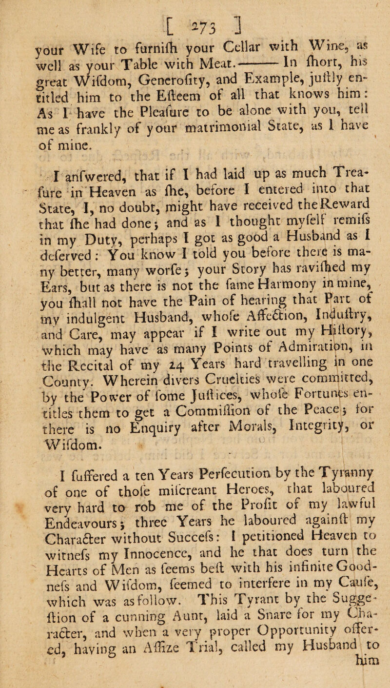 your Wife to furnifh your Cellar with Wine, as well as your Table with Meat.*-In ftaort, his great Wifdom, Generofity, and Example, juftfy en¬ titled, him to the Efteem of all that knows him: As I have the Pleaitire to be alone with you,^ tell me as frankly of your matrimonial State, as 1 nave of mine. I anfwered, that if I had laid up as much Trea- ~ fure in Heaven as flie, before I entered into that State, I, no doubt, might have received the Reward that file had done* and as I thought myfelf remifs in my Duty, perhaps I got as good a Husband as I deferved : You know I told you belore theie is ma¬ ny better, many worfe* your Story has ravifhed my Ears, but as there is not the fame Harmony in mine, you fiiall not have the Pain of hearing that Parc of my indulgent Husband, whole Affection, Induftiy, and Care, may appear if I write out my Hilloiy, which may have as many Points of Admiration, in the Recital of my 24 Years hard travelling in one County. Wherein divers Cruelties were committed, by the Power of fome Juft ices-, whole Fortunes en¬ titles them to get a Commiffion of the Peace * lor there is no Enquiry alter Morals, Intcgnty, or Wifdom. 'f l fulfered a ten Years Perfection by the Tyranny of one of thole milcreant Heroes, that laboured very hard to rob me of the Profit ot my lawful Endeavours * three Years he laboured againfi: my Character without Succefs: I petitioned Heaven to witnefs my Innocence, and he that does tmn the Hearts of Men as feems bell with his infinite Good- nefs and Wifdom, Teemed to interfere in my Caufe, which was as follow. This Tyrant by the Sugge- fiion of a cunning Aunt, laid a Snare lor my Cha¬ racter, and when a very proper Opportunity offer¬ ed, having an Affize Trial, called my Husband to