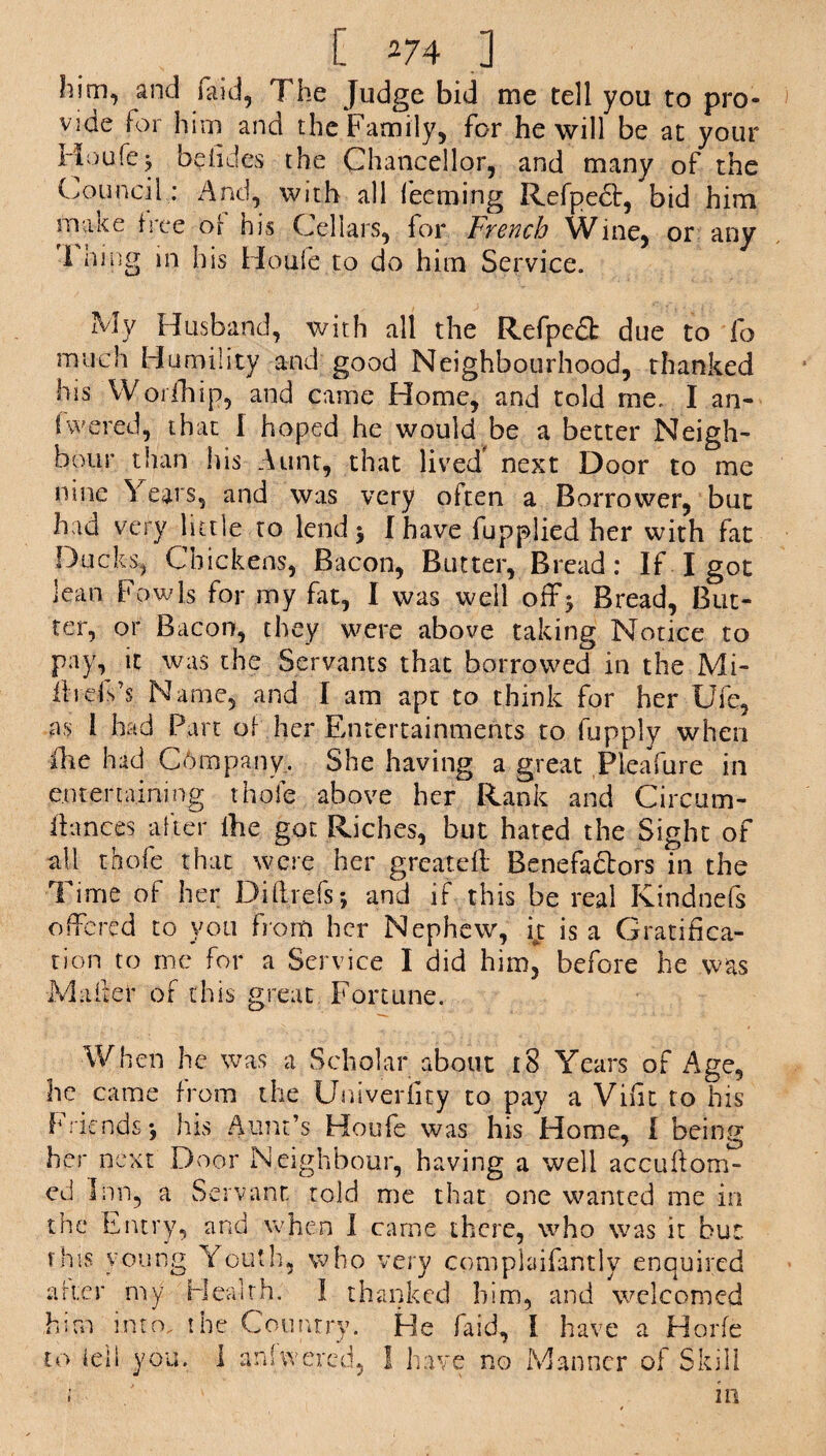 him, and laid. The Judge bid me tell you to pro¬ vide for him and the Family, for he will be at your Houlej beiides the Chancellor, and many of the Council: And, with all feeming Refpedt, bid him make tree o[ his Cellars, for French Wine, or any I king in his Houle to do him Service. My Husband, with all the Refpedt due to lb much Humility and good Neighbourhood, thanked his Worihip, and came Home, and told me. I an¬ swered, that I hoped he would be a better Neigh¬ bour than his Aunt, that lived' next Door to me nine \ ears, and was very often a Borrower, but had very little to lend 5 I have fupplied her with fat Ducks, Chickens, Bacon, Butter, Bre ad : If I got lean Fowls for my fat, I was well off^ Bread, But¬ ter, or Bacon, they were above taking Notice to pay, it was the Servants that borrowed in the Mi- IhdVs Name, and I am apt to think for her Ufe, as 1 had Part of her Entertainments to fupply when Hie had Chmpany. She having a great Pieafure in entertaining thole above her Rank and Circum- ilances alter ihe got Riches, but hated the Sight of all thole that were her greateft Benefactors in the Time of her Diftrels; and if this be real Kindnefs offered to you from her Nephew, it is a Gratifica¬ tion to me for a Service I did him, before he was Maker of this great Fortune. When he was a Scholar about 18 Years of Age, he came from the Univeriity to pay a Vifit to his friends5 his Aunt’s Houfe was his Home, I being her next Door Neighbour, having a well accuftom- ed Inn, a Servant told me that one wanted me in the Entry, and when I came there, who was it bur, this young Youth, who very complaifantly enquired after my Health. I thanked him, and welcomed him into, the Country. He laid, I have a Horfe to fell you. I aniwered, 1 have no Manner of Skill