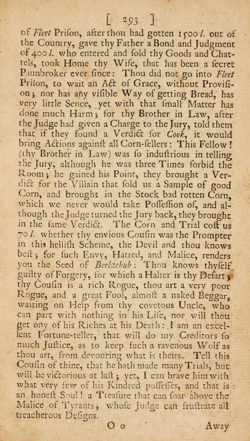 C *93 ] of Fleet Prifon, after thou had gotten i 5*00 /. out of the Country, gave thy Father a Bond and Judgment of 400/. who entered and fold thy Goods and Chat¬ tels, took Home thy Wife, that has been a fecret Fiunbroker ever fince: Thou did not go into Fleet Prhon, to wait an A6t of Grace, without ProvifF on j nor has any vifible Way of getting Bread, has very little Sence, yet with that fmall Matter has done much Harm, for thy Brother in Law, after the Judge had given a Charge to the Jury, told them that if they found a Verdidt for Cook., it would bring Actions againft all Corn-fellers: This Fellow! (thy Brother in Law) was fo indutlrious in telling the Jury, although he was three Times forbid the Room* he gained his Poinr, they brought a Ver¬ dict for the Villain that fold us a Sample of good Corn, and brought in the Stock bad rotten Corn, which we never would take PoiTeffion of, and al« though the Judge turned the Jury back, they brought in the fame Verdict. The Corn and Trial cod us 70/. whether thy envious Coufin was the Prompter in this heliifh Scheme, the Devil and thou knows bed 5 for fuch Envy, Hatred, and Malice, renders you the Seed of Beelzebub: Thou knows thyfelf guilty of Forgery, for which a Halter is thy Defart y thy Couiin is a rich Rogue, thou art a very poor Rogue, and a great Fool, aim oft a naked Beggar, waiting on Help from thy covetous Uncle, who can part with nothing in his Life, nor will thou get ony of his Riches at his Death: I am an excel¬ lent Fortune-teller, that will do my Creditors fo much Judice, as to keep fuch a ravenous Wolf as thou art, from devouring what is theirs. Tell this Con fin of thine, that he hath made many Trials, but will be victorious at lad 5 yet, Lean brave him with what very few of his Kindred poflcdes, and that is - an honed Soul ! a Treafure that can foar above the Malice of Tyrants> whofe judge can fruftrate all treacherous DeGgns. O o Away