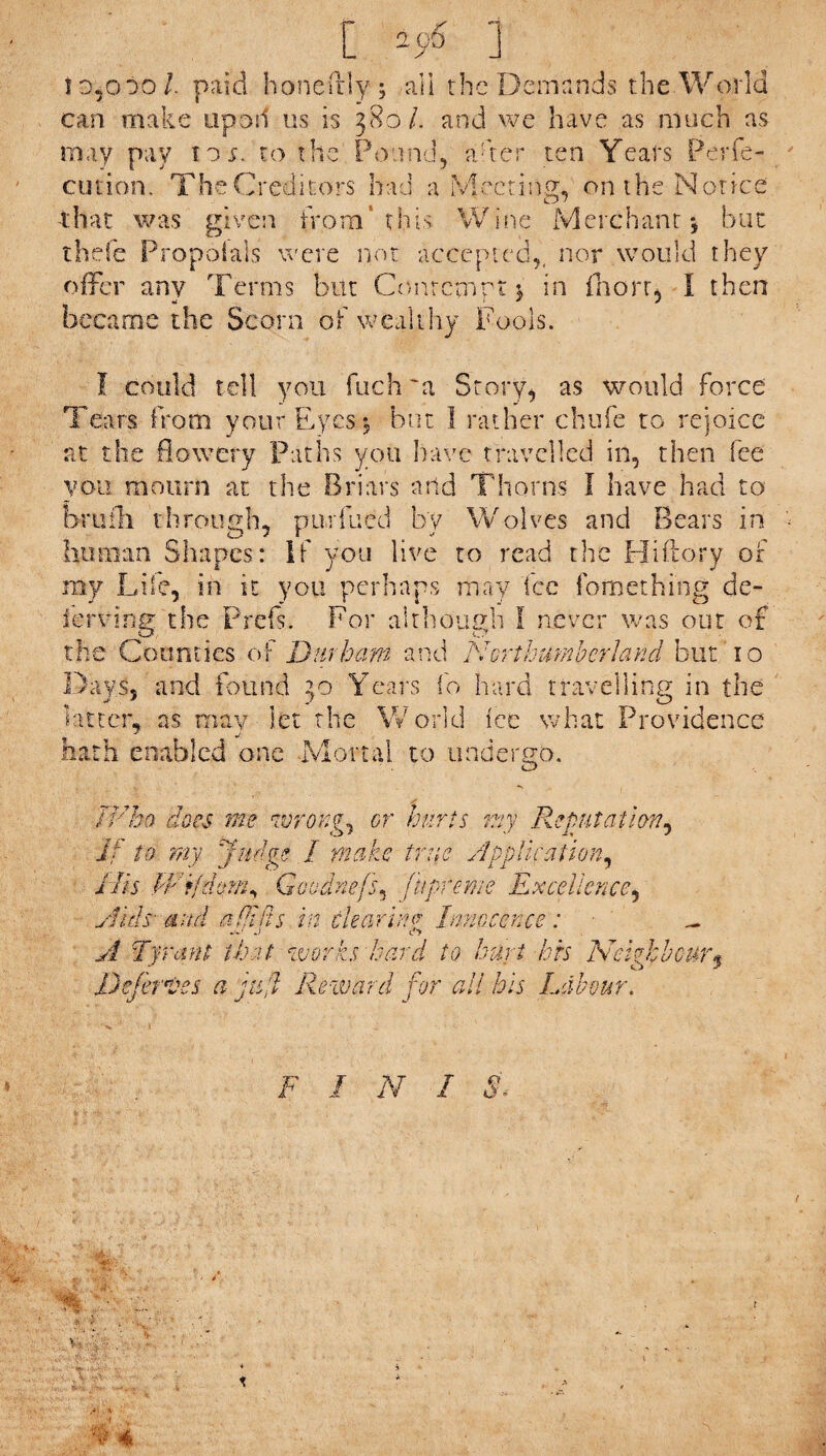 1d5o*>o l paid hone illy ; all the Demands the World can make up oil us is 380/. and we have as much as may pay to;, to the Pound, a-ter ten Years Perfe- cution. The Creditors had a Meeting, on the Notice that was given from’this Wine Merchant-, but th.efc Propolais were not accepted,, nor would they offer any Terms but Contempt j in fnorr, I then became the Scorn of wealthy Fools. tell you fuch'a Story, as would force Tears From your Eyes-, but I rather chufe to rejoice at the flowery Paths you have travelled in, then lee you mourn at the Briars arid Thorns I have had to brufh through, purfued by Wolves and Bears in human Shapes: If you live to read the Hiftory of my Life, in it you perhaps may Fee ibmething de- ferring the Prefs. For although I never was out of the Counties of Durham and Northumberland but '10 Days, and found 30 Years fo hard travelling in the latter, as may let the World lec what Providence hath enabled one Mortal to undergo. ivbo does me wrongs or Kurts my Reputation, if to my Judge I make true Application, His PFijdom, Goudnefs, fupreme Excellence, Aids ami a fit its in clearing Innocence : - A Tyrant that works hard to hurt his Neighbour .Deferves a juft Reward for all his Labour. F I N I e o » ‘ U .--s 1 •: • ..s.^v- v a* 4