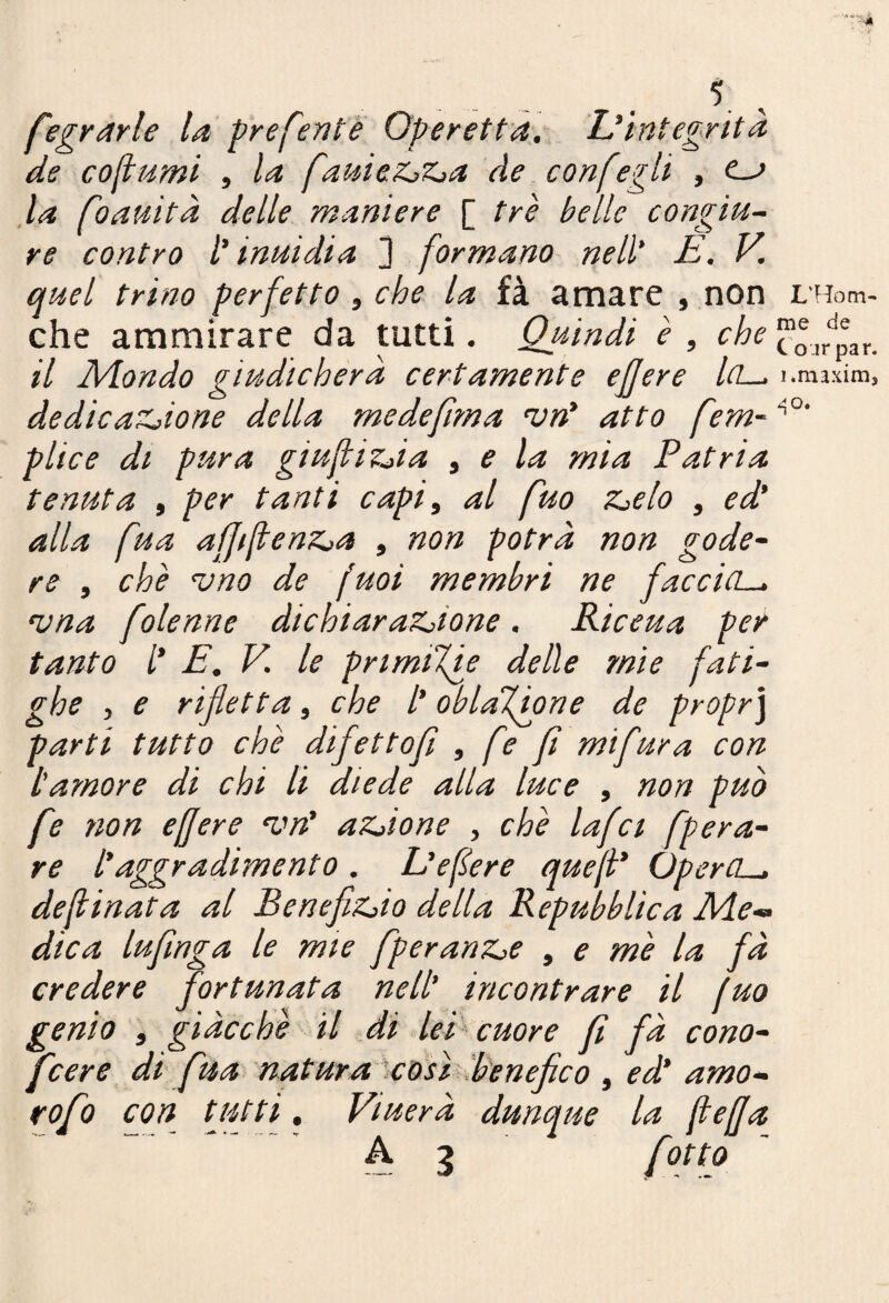 fegydrle la preferite Operetta. Dintegrità de cofumi , la faniez^z^a de confegli , (—> ,la foauìtà delle maniere [ tre belle congiu¬ re contro [' inui di a 3 formano riell' E. V, quel trino perfetto, che la fà amare , non che ammirare da tutti. Quindi è , che il 2\/londo giudicherà certamente ejjere lei— dedicaZjione della medefima njn* atto fem~ plice di pura giuftizJa ^ e la mia Patria tenuta , per tanti capi, al fuo TZelo , ed' alla fua affifenz^a , non potrà non gode¬ re , che <vno de fuoi membri ne faccia-, njna folenne dichiaraZ^ione. Riceua per tanto /’ E. V. le prtmiXie delle mie fati- ghe , e rifletta, che l'oblaTàone de propr] parti tutto che difettofi , fe fi mi fura con L'amore di chi li diede alla luce , non può fe non efjere aZjione , che lafct fpera- re l'aggradimento. L'efere que[i* OperCL-, desinata al Benefizilo della Repubblica Eie-» dica lufinga le mie fperanZie , e me la fà credere fortunata nell' incontrare il fuo genio , giacche il di lei cuore fi fà cono- feere di fua natura'iCOsì Eenef co , ed' amo- rofo con fitti, Viuerà dunque la (beffa A 3 fotto L'Hom- me de C o jr par. i.maxim.