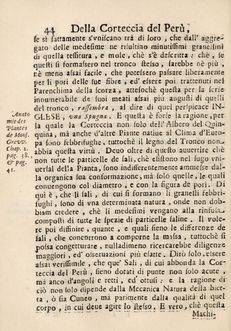 ^Jlnato mìe des Tlantes de Mon]. Orew. Chap. 1. fag. ?§.. &pag. Io 44 Della Corteccia del Perù ] fe sì fattamente s’vnifcano tra di loro , che dall’ aggre¬ gato delle medefime ne nltiltino rainutiflìmi granellini di quella teflìtura > e mole , chè s’è deferitta ; ebè , fe quelti fi formafsero nel tronco ftelso , farebbe nè più , rè meno afsai facile , che potefsero pafsare liberamente per ii pori delle fuc fibre , ed’ cfserc poi trattenuti nel Parenchima della feorza , attefochè quella per la ferie ifinamerabile de fuoi meati afsai più angufti di quelli del tronco , rajfemhrii , al dire di quei peripicace IN¬ GLESE , vDa Spugni . E quella è forfè la ragione ,per la quale la Corteccia non lolo deli’Albero del Quin- quina, mà anche d’altre Piante natiue al Clima d'Euro¬ pa fono febbrifughe, tuttoché il legno .del Tronco non-, abbia quella virtù . Dcuo oltre di quello auuertirc chè non tutte le particelle de fali,chè cfiflono nel fugo vni- iierfal della Pianta, fono indifferentemente ammefsc dal¬ la organica fua conformazione,mà folo quelle, le quali conuengono col diametro , e con la figura de pori. Di qui è , che li fali , di cui fi formano li granelli febbri¬ fughi , lono di vna determinata natura , onde non dob- biam credete , chè li medefimi vengano alla rinfu(a_. coropofti di tutte le fpezic di partieelle faline . Il vole¬ te poi diffinire , quante , c quali fieno le differenze de lali , che concorrono a comporne la mafsa , tuttoché fi pofsa congetturare , nulladimeno riccrcarcbbe diligenze maggiori , ed’ ofseruazioni più efatte . Dirò folo.clsere afsai veriffimiie , che que' Sali , di cui abbonda la Cof leccia del Perù , fieno dotati di punte non folo acute , mà anco d'angoli e retti , ed’ ottufi ; e la ragione di ciò non (olo dipende dalla Mecanica Natura della biet¬ ta , ò fia Cuneo , mà parimente dalla qualità di quel corpo , in cui deue agire lo^cfso, E vero , chè quella ^-- - ... Machi-