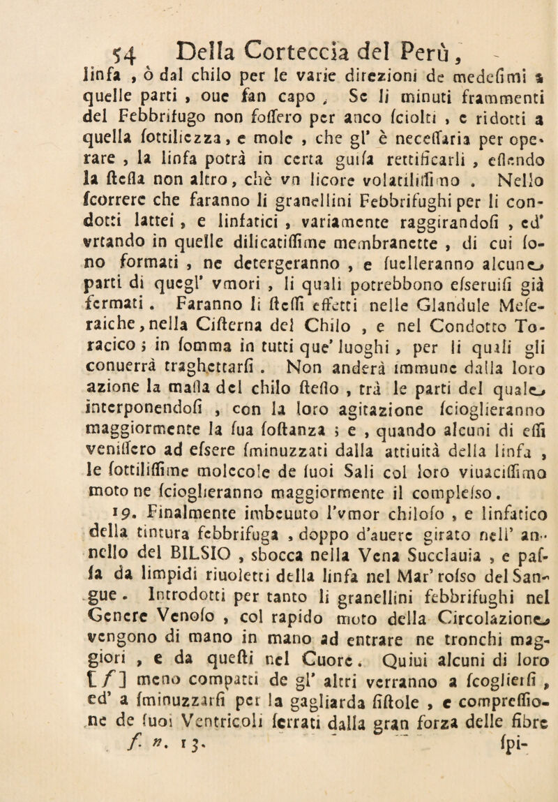 linfa , ò dal chilo per le varie direzioni de medefimi % quelle parti , ouc fan capo , Se li minuti frammenti del Febbrifugo non foffero per anco fciolti , e ridotti a quella fottiliezza, e mole , che gl’ è neceffaria per ope¬ rare , la linfa potrà in certa guifa rettificarli , cflendo la ftefla non altro, chè vo licore volatiliirimo . Nello fcorrerc che faranno li grancllini Febbrifughi per li con¬ dotti lattei, e linfatici , variamente raggirandofi , ed* vrtando in quelle dilicatiflìmc membranctte , di cui fo¬ no formaci , nc detergeranno , e fucileranno alcuno parti di quegl* vmori , li quali pocrebbono efseruifi già fermati. Faranno li ftefH effetti nelle Glandule Mefe- raiche,nella Cifterna del Chilo , e nel Condotto To¬ racico 5 in fomma in tutti que’luoghi, per li quali gli conuerrà traghettarli . Non anderà immune dada loro azione la mafia del chilo fleflo , tra le parti del qualo interponcndofi , con la loro agitazione fcioglieranno maggiormente la fua foftanza ; e , quando alcuni di effi venillcro ad efsere (minuzzaci dalla attiuicà della linfa , le fottiliflime molecole de fuoi Sali col loro viuacifTirno moto ne feiogheranno maggiormente il compkfso. 19. Finalmente imbcuuco IVmor chilofo , e linfatico della tintura febbrifuga , doppo d’auere girato nell’ an * nello del BILSIO , sbocca nella Vena Succlauia , e paf- fa da limpidi riuoletti della linfa nel Mar’rofso delSan^ .gue - Introdotti per tanto li granellini febbrifughi nel Genere Venofo , col rapido moto della Circolazione vengono di mano in mano ad entrare ne tronchi mag¬ giori , c da quelli nel Cuore. Quiui alcuni di loro t/] meno compatti de gl’ altri verranno a feoglierfi , ed’ a fminuzzarfi per la gagliarda fiftole > c compreffio- ,ne de fuoi Ventricoli ferrati dalla gran forza delle fibre . / r 5. ' ‘ (pi-