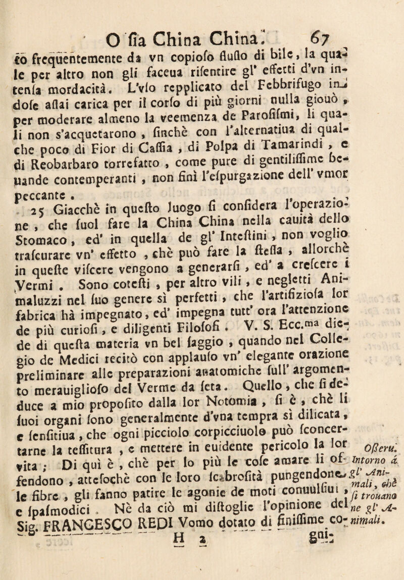 io frequèntemente ds vn copiofo fluflo di bile, la qua* le per altro non gli faceua rifentirc gl* effetti dVn in¬ tenta mordacità. L'vio rcpplicato del Febbrifugo inJ dote aflai carica per i! corto di più g per moderare almeno la veemenza de Parofifmi, li qua¬ li non s’acquetarono % finché con 1 altcrnatiua di qual¬ che poco di Fior di Caflìa , di Polpa di Tatnanndi > c di Reobarbaro torrefatto , come pure di gentiliffimc bc- juande concemperanti , non finì refpurg&zionc dell vmor . 2S Giacché in qucfto luogo fi confiderà loperazio- ne , che tuoi fare la China China nella cauita de lo Stomaco, ed' in quella de gl' IntcAini, non voglio trafeurare vn' effetto , chè può fare la ftefla , allorché in quefle vitccre vengono a generarti > ed a cretese i Vermi . Sono cotcfti » per altro vili > e maluzzi nel tuo genere sì perfetti , che rartifiziofa lor fabrica hà impegnato, ed' impegna tutf ora Iattenzione de più curiofi, e diligenti Filofofi . V. S. Ecc.“« die¬ de di quefta materia vn bel faggio , quando nel Colle¬ gio de Medici recitò con applauto vn’ elegante orazione preliminare alle preparazioni aBatoroichc full’ argomen- to merauigliofo del Verme da (età. Quello > che ““^7 duce a mio propotìto dalla lor Notomia , he» che li tuoi organi tono generalmente d’vna tempra sì dilicata, e fenfitiua , che ogni picciolo corpicciuolo può feoncer- tarne la tetfuara , c mettere in euidente pericolo la lor operul vita ; Di qui è , chè per lo più le cote amare li ot- intorno d fendono . attefochè con le loro le fibre , gli fanno patire le agonie de moti COnuUi lu i f ^ tYoucim e Ipatmodici . Nè da ciò mi diftoglic ropimone del „e gV Sie FRANCESCO REDI Vonao dotato di finimmo .6--^ ^ -.- gai.