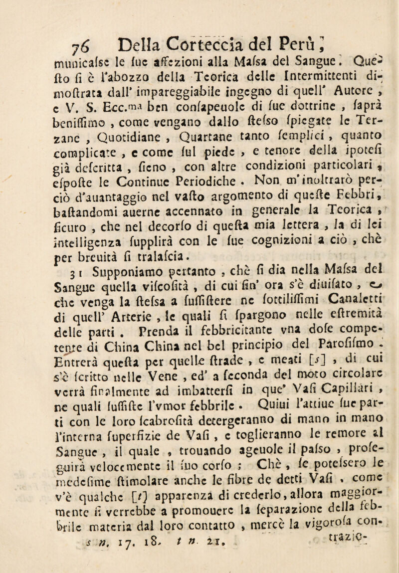 tnunicafsc le lue affezioni alla Mafsa del Sangue. Qué- fto fi è Tabozzo della Teorica delle Intermittenti di- tnoftrata dall’ impareggiabile ingegno di quell’ Autore , c V. S. Ecc .ma ben confapenolc di fuc dottrine , fsprà bcnifflrno , come vengano dallo ftefso (piegate le Ter¬ zane , Quotidiane , Quartane tanto {empiici , quanto complicate , c come fui piede , e tenore della ipotefi già deferitta , fieno , con altre condizioni particolari i efpofte le Continue Periodiche . Non oi’inoltrarò per¬ ciò d'aiiantaggio nel vado argomento di quefte Febbri, baflandomi auerne accennato in generale la Teorica ,■ Scuro , che nel decorfo di quefta mia lettera , Ja di lei intelligenza fupplirà con le fue cognizioni a ciò , chè per breuità fi tralafcia. 31 Supponiamo pertanto . chè fi dia nella Mafsa del Sangue quella vifeofità , di cui fin* ora s*è diuifaco , o che venga la ftefsa a fuflìfterc ne fottiliffimi Canaletti di queir Arterie , le quali fi fpargono nelle eftremità delle parti . Prenda il febbricitante vna dofe compe¬ tere di China China nel bel principio del Parofifmo • Entrerà quella per quelle ftrade , c meati [i] > di cui sè (critto nelle Vene , ed* a feconda del moto circolare verrà finalmente ad imbatterfi in que^ Vali Capillari , ne quali fulTiftc Tvmor febbrile • Quiui 1 attiuc lue par¬ ti con le loro Icabrofità detergeranno di mano in mano fintcrna fuperfizie de Vali , c toglieranno le remore al Sangue , il quale , trouando ageuole il pafso > profe- guiià velocemente il iuo corfo Chè , fc potefsero le rnedefime {limolare anche le fibre de detti Vafi * come v*è qualche [0 apparenza di crederlo, allora maggior- rnentc fi verrebbe a promouerc la feparazionc della feb¬ brile materia dal loro contatto , mercè la vigorofa con- s 17. 18^ / « ai.