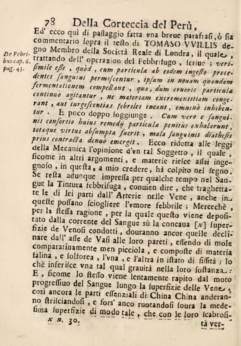 buscap. 6 P^I-45- 78 Della Corteccia del Perù, Ea ecco qui di paflaggio fatta vna breue parafrafi,ò fia commentano /opra il tefto di TOMASO VVILLIS de . ‘^ell opcrazion del Febbrifugo . fcrioe ; veri, limile ejfe , ^uod , cum particuU ab eodem i^'^e/Io proce- dentes fangui^i permt/ceniur , ip/itm in nouam quandam fermemationem eompe/iant , qua, dum cruorts particuU continuo agitantur , materiam excrementiliam conoe- rant , <««/ turgefcentias febrties ineant, cmntnò inhiben. tur . t poco doppo loggiungc . Cum vero e fanoni• «is confortto huius remedi} particuU penitùs exhalartm, totaque virtus abfumpta fuerit , mala fanguinis diathefis pmus contraeia demo emergit, Ecco ridotta alle leggi della Mccanica 1 opinione dVn tal Soggetto , il quale , argomenti, e materie rie/ce arfai inge- gnofo , in que/ta, a mio credere, hà colpito nel legno. tempo nel San- pe la Tintura febbrifuga , conuicn dire , che traghetta- te le di lei parti dall’ Arterie nelle Vene , anche iru 1 f^ ^c'oglicre IVmore febbrile j Mercechè , fato dan!^* ragione per la quale quello viene depofi- A la corrente del Sangue su la concaua [at] fuper- n»r/. ancor quelle decli^ P*^^' • elPcndo di mole JS t P'<^ciola , e compofte di materia Ih' , l’vna , e l’altra in i/lato di fidità ; Io E grauità nella loro foflanza. .• E , Cleome Io fte/To viene lentamente rapito dal moto progrefliuo del Sangue lungo la luperfìzie delle Veno , n^VrS^d ^hina anderan- fìrni f * ’ r ruotandoli foura la mede- upcr zie di modo tale , che, con le loro icabrofi- - tàver-^