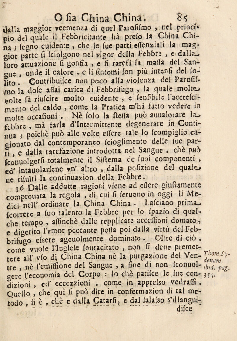 *■<»» - O fia China China. 8? Mia maggior veemenza di quel Parofifmo , nel prind* pio del quale il Febbricitante hà prcfo la China Chi¬ na j legno euidentc , che le lue parti effenziali la mag¬ gior parte h Iciolgono nel vigor della Febbre , c dalla., loro attuazione fi gonfia , c fi rarefi la malfa del San¬ gue , onde il calore » e li fintomi fon più intenfi del fo- lito. Contribuilcc non poco alla vioienza del Parofif- nio la dofe affai carica di Febbrifugo , la quale molto volte fà riufeire molto cuidente , c Icnfibilc l’accrcfci- mento del caldo , come la Pratica m’hà fatto vedere in molte occafioni . Nè lolo la ftefla può auualoiare la^ febbre , naà tarla d’intermittente degenerare in Conti¬ nua ; poiché può alle volte eiferc tale lo fcompiglio ca- eionato dal contemporanco kioglimento delle lue par- ^ e dalla rarefazione introdotta nel Sangue . che può fcónuolgerfi totalnacnte il Siftema de fuoi componenti , ed’ intauolarfcne vn’ altro i dalla pofizicnc del qualo ne riluiti la continuazion della Febbre. 36 Dalle addotte ragioni viene ad cflere giuftamente comprouata la regola , di cui fi leruono in oggi li Me¬ dici nell’ ordinare la China China - Lafeiano prima., (correte a luo talento la Febbre per lo Ipazio di qual¬ che tempo , affinchè dalle rcpplicatc accellìoni domato, e digerito l’vmor peccante polla poi dalla virtù del Feb¬ brifugo elsere agcuolmente dominato. Oltre di ciò , come vuole i’Inglele louracitato , non fi deue premet¬ tere all’ vlo di China China nè la purgazione del Ven¬ tre , nè l’emilfionc del Sangue , a fine di non Iconuol- eerc l’economia del Corpo : lo che patifee le lue con¬ dizioni , cd’ eccezzioni , come in apprelso vedraffi . Quello , che qui fi può dire in confermazion di tal me¬ todo , fi è , che c dalla Catarfi, c dal lalafso s’illangui- - ■  ' ' ' difee Thom.Sy- denam. ibid. pag.