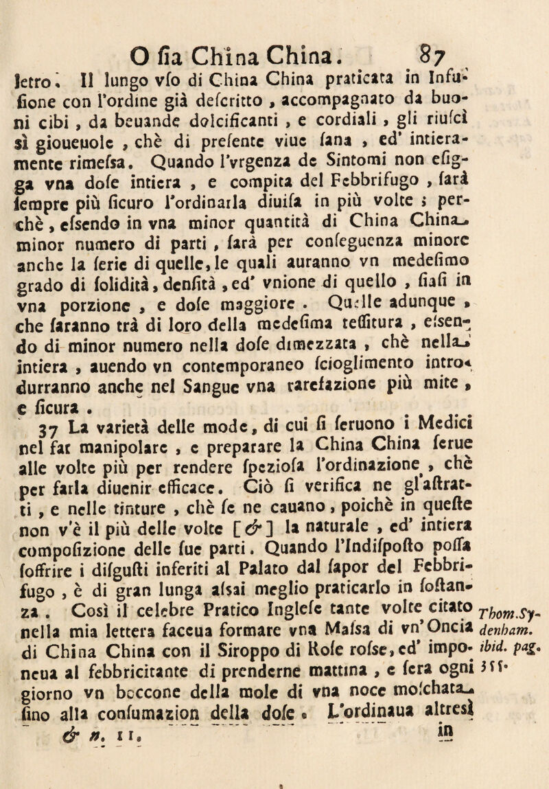 letro^ Il lungo vfo di China China praticata in Infu>- fione con l’ordine già defcritto , accompagnato da buo¬ ni cibi, da beuande dolcificanti , e cordiali, gli riufcì sì gioueuole , chè di prefentc viuc lana , ed’ intiera¬ mente rimefsa. Quando l'vrgenza de Sintomi non efig- ga vna dofe intiera , e compita del Febbrifugo , farà lempre più ficuro l’ordinarla diuifa in più volte > per¬ chè i efsendo in vna minor quantità di China China-, minor numero di parti , farà per confeguenza minore anche la ferie di quelle, le quali auranno vn medefimo grado di folidità, denfità ,ed’ vnione di quello , fiafi in vna porzione , e dofe maggiore . Qudle adunque » che faranno trà di loro della medefima teflìtura , essen¬ do di-minor numero nella dofe dimezzata , chè ridia-»' intiera , auendo vn contemporaneo fciogliraento intro* dorranno anche nel Sangue vna rarefazione più mite » e lìcura . ..... 37 La varietà delle mode, di cui fi fcruono i Medici nel far manipolare , c preparare la China China fcrue alle volte più per rendere fpcziofa l’ordinazione^, chè per farla diuenir efficace. Ciò fi verifica ne glaftrat- ti, e nelle tinture , chè fc ne cauano, poiché in quelle non v’è il più delle volte C ^ 1 naturale , ed intiera compofizione delle fue parti. Quando l’Indifpoflo poflii foffrire i difgufti inferiti al Palato dal fapor del Febbri¬ fugo , è di gran lunga afsai meglio praticarlo in foflan- za . Così il celebre Pratico Inglefe tante volte citato rhornSy- nella mia lettera faceua formare vna Mafsa di vn’Oncia denham, di China China con il Siroppo di Rofe rofsc.ed’ impo- tbtd. pag. neoa al febbricitante di prenderne mattina , e fera ogni 5tf- giorno vn boccone della mole di vna noce mo'chata-. fino alla confumazion della dofc • L’ordinaua alttcsi & », II» 19