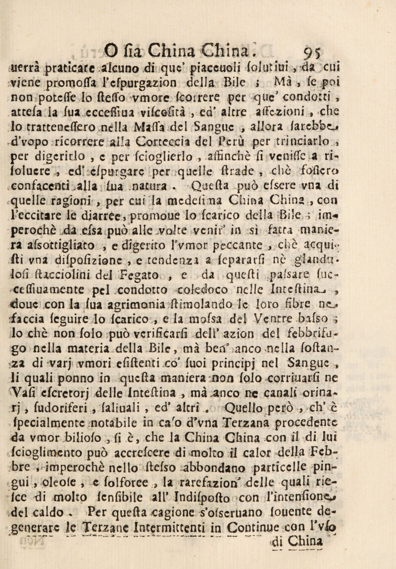 fuerrà prattcàtc alcuno di quc’ placeuòli foltit jui, da cui viene promofifa rcfpurgazion della Bile » Ma , fe poi non potcffe Io ftelTo vmore {correre per que’ condotti , attefa Ja fua ccceffiua vifcolìtà , ed’ altre affezioni , che lo tratteneffero nella Maffa del Sangue , allora farcbbcj d’vopo ricorrete alla Corteccia del Perù per trinciarlo , per digerirlo , c per fcioglierlo , affinchè fi veniffe a ri- ioluere ., cd’ cfpurgarc .per *qucUe firade , cliè fofiero confacenti jalJa fua natura . -Quefia può efsere vna di ■ quelle ragioni , per cui la raedefima China China , con l’eccitare le diarree» promoue lo fcarico della «Bile ; im« perochè .da efsaipuò alle,volte venir’ in sì fatta manie- .ra afsottigliato , e digerito rvmor peccante , che acqui.- ili vna difpofizionc , e tendenza a iepararfi nè gìandu* lofi {licciolini dd Fegato , e da quefti ..pafsare {uc¬ ce (fi ua mente pel condotto coledoco nelle Intcflina^ , douc .con la iua agritnohia^flimolando le loro fibre nsL# •iìccii (cguire Io (carico , eia mafsa del Ventre bafso ; 10 eh è noniolo-può vcrificarfi deli’azion dei febbrifu¬ go nella materia della Bile, ma fae.V anco nella (oftan- :;za di varj vmori cfiftenti có’ (uoi principj nel Sangue , 11 quali ponno in quella maniera non (olo corriuarfi ne Vali cfcrctorj delle Inteftina , mà .anco n« canali orina¬ ri , fudoriferi, (aliuali , ed’ altri . Quello però » eh’ è {pecialmente notabile in ca'o d’vna Terzana procedente da vmor bilioio j (i è, che la China China con il di lui fcioglitncnto può accrelcerc di-mólto il calor della Feb¬ bre . imperochè nello ftefso abbondano particelle pin¬ gui, oleole , c folforee .» la rarefazioni delle quali rie- icc di molto lenfibile all’ Indilpofto con Tintenfiono del caldo - Per quella cagione -s’ofscruano fouente de¬ generare le Terzane Intermittenti in Continue con l’vlo ‘ ' ----- - di China '