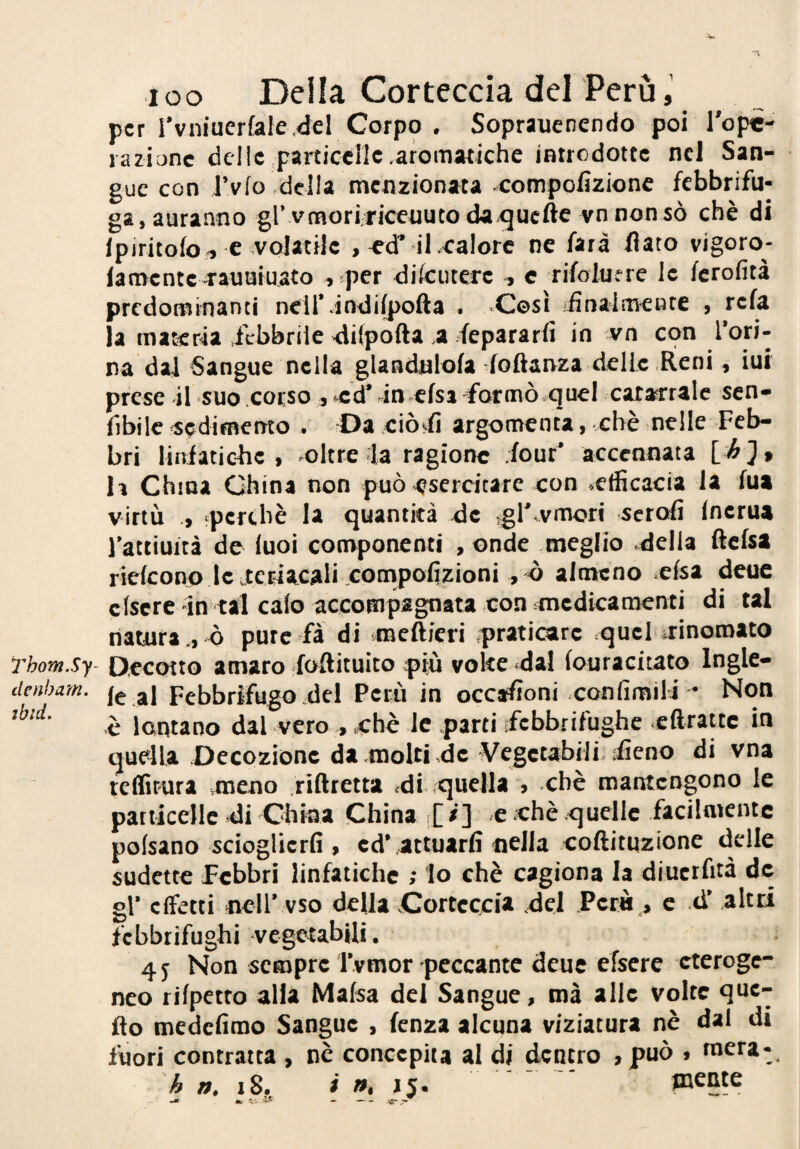 dcnham. ibid. loo Della Corteccia del Perù,’ per rvniuerfale4el Corpo . Soprauenendo poi l'ope- razionc delie particciic .aromatiche introdotte nel San¬ gue con J’vfo della menzionata ^compolizionc febbrifu¬ ga, auranno gl’vtnoririceuutoda.<3Ucftevn non sò chè di Ipiritolo-, c-volatile , «T ilxalore ne farà flato vigoro- lamcnte-rauaiuato ,*per dilcutere , c rifolufre le fcrofità predominanti neir.iodi(pofta . -Così iiìnaimeute , refa la materia ilbbrile -dilpofta .a fepararfi in vn con l’oti* na dal Sangue nella glandalola doftanza delle Reni, iui prese il suo .corso j'Cd’fn.cfsi formò .quel catarrale sen- fibilc «(jdimento . Da ciò^fi argomenta, chè nelle Feb¬ bri liisiaticfic , oltre la ragione .four' accennata li China China non può-esercitare con «efficacia la fua virtù «perchè la quantità de .gl’vmori scrofi Inerua l’attiuità de luci componenti , onde meglio della ftcfsa riefeonp Icutetiacali compolizioni , ò almeno elsa deuc clscre in tal calo accompagnata-con .medicamenti di tal liatura ., ò pure fà di meftieri .pratioire quel .rinomato le al Febbrifugo del Perù in occasioni confimili * Non è lontano dal veroebè le parti .febbrifughe «cftrattc in quella Decozione da molti -de Vegetabili, fieno di vna teffirura meno riRretta di quella , chè mantengono le particelle di China China r[/] e chè quelle facilmente poisano scioglierli, ed* attuarli nella coftitnzione delle sudette febbri linfatiche ; lo chè cagiona la diucrfità de gl* effetti nell’.vso della Corteccia del Perù., c d* altri febbrifughi -vegetabUi. 4 j Non sempre l’vmor peccante deuc efsere eteroge¬ neo rilpetto alia Mafsa del Sangue, mà alle volte que¬ llo medclimo Sangue , lenza alcuna viziatura nè dal di fuori contratta , nè concepita al di dentro ,può , mera-,