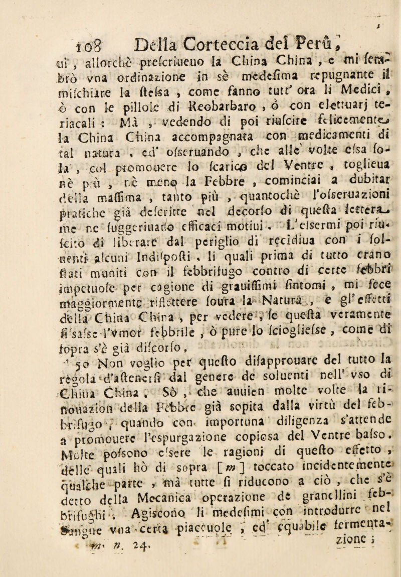 brò vna ordinaiione in sè ntcdcifima repugnante il mikhiine la ftcfea , come fanno tutr’ora li Medici, ò con le pillole di Keobarbaro , ò con elettuarj te- riacali : MA vedendo di poi riufeire ftlicement^ la China China accompagnata con medicamenti di tal natura . ed’ ofseruando , che alle volte elsa fo¬ la'> col ptomoiKre lo karico del Ventre , toglieua nè pù , rè meno la Febbre , cominciai a dubitar della màflìma , tapto più , r^uantochè rofseruazioni pratiche già dckrftte nel decorfo di quefta_ Icttcrf^ ine ne-fuggeriuatfo efficacf'motiui . tL'cIsermi poi riU kito di liberare dal periglio di recidiua con’ i fpl- ncriti- alcuni' Inddpofti . li quali prima di tutto erano fiati muniti csrr il febbrifugo contro di'certe felibri' impctuofe per cagione di grauiflìmi fintomi , mi- fece frtàggiormente :riflfkere fodra la^'Naturà.,, è gl’effetti dèlllChina China , per vcdcre^’y'fe quefta veramente fi'salse l'èmor febbrile ò pufe -Id kiogliefse , come di' fopra s’è già dikorfo, ' * '' 50 Non voglio per queflo difapprouare del tutto la règola •d'aftenerfi'dai genere de soluenti nell'vso di ■China’ China . Sò’ ,• che auuien molte volte la li- ndiiàzibn della Febbre già sopita dalla virtù del feb¬ brifugo quando con- importuna’ diligenza s’attende a ptomouerc Tespurgazione copièsa del Ventre bafso. Molte pofsono c'sere le ragioni di quefto effetto , dèlie’quali hò di sopra [_m} toccato incidentemente qualche-parte ’mà tutte fi riducono a ciò , che sè detto della Mecanica-operazione de granellini . feb-- bfifii*Ki'v Agiscono li fnedefimi con, introdurre' nel n, 24. ecj' equabile fermenta'*: ‘ “ ' zionc s