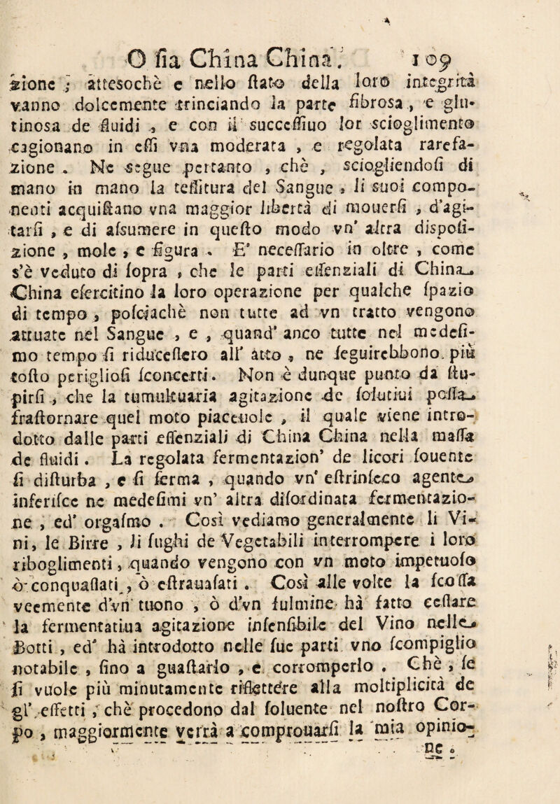 ilonc i attesoché c n,eUo flaf<^ della lot'®» iatcgiiti vanno dolcemente trinciando la parte fibrosa , e gfu* tinosa de fluidi ^ e con M' succcffiuo [or scioglimento cagionano in effi vna moderata , e regolata rarefa¬ zione • Nc teglie pertanto , chè , sciogliendofi di mano in mano la teffitura del Sangue s li suoi compo¬ nenti acquiflano vna maggior libertà di naouerfi , d*agi- tarfi , e di afsumere in quefto modo vn* altra dispotì- anione , mole > c figura - E* nece/Tario in oltre , corrìc s’è Veduto di fopra , che le parti eifenEiali di ChinjL^ China efercitino Ja loro operazione per qualche fpazio di tempo j pofciachè non tutte ad vn tratto vengono attuate nel Sangue > e , -quand* anco tutte nd me defi¬ mo tempo fi riduceflero all' atto ne feguirchbono. piu tofto pcrlgliofi [concerti . Non è dunque punto da fin- pirli .i che la tumultuaria agitazione eie [oiuciui pofia-^ fraftornaie quei moto piacciiole , il quale viene intr©- doKo dalle parti effcnziali di China China nella raafla de fluidi. La regolata fermcntazion’ de licori iouentc fi difiurba , c fi ferma , quando vn* efirinteco agente^ infcrifce nc medefimi vn’ altra difordinaca fermentazio¬ ne , cd* orgafmo , Così vediamo generalmente li Vi»', ni, le Birre , li fughi de Vegetabili interrompere i loro riboglimenti, quando vengono con vn moto itnpemofo ò'conquaflati , ò cftrauafati • Cosr nlle volte la feofla veemente dvn tuono , 0 d'vn lulmine* faà fatto ccflaie la fcrmentatiua agitazione infenfibik del Vino ncll^ Botti , ed* ha introdotto nelle fue parti; vno feompigiio notabile , fino a guadarlo , è corromperlo . Chè i fe fi vuole più minutamente riflettere alla moltiplicicà de gl\ effetti ; che procedono dal foluente nel noflro Cor¬ po , maggiornicntc verrà a icqmprquàrfi Ja mia opinio-^