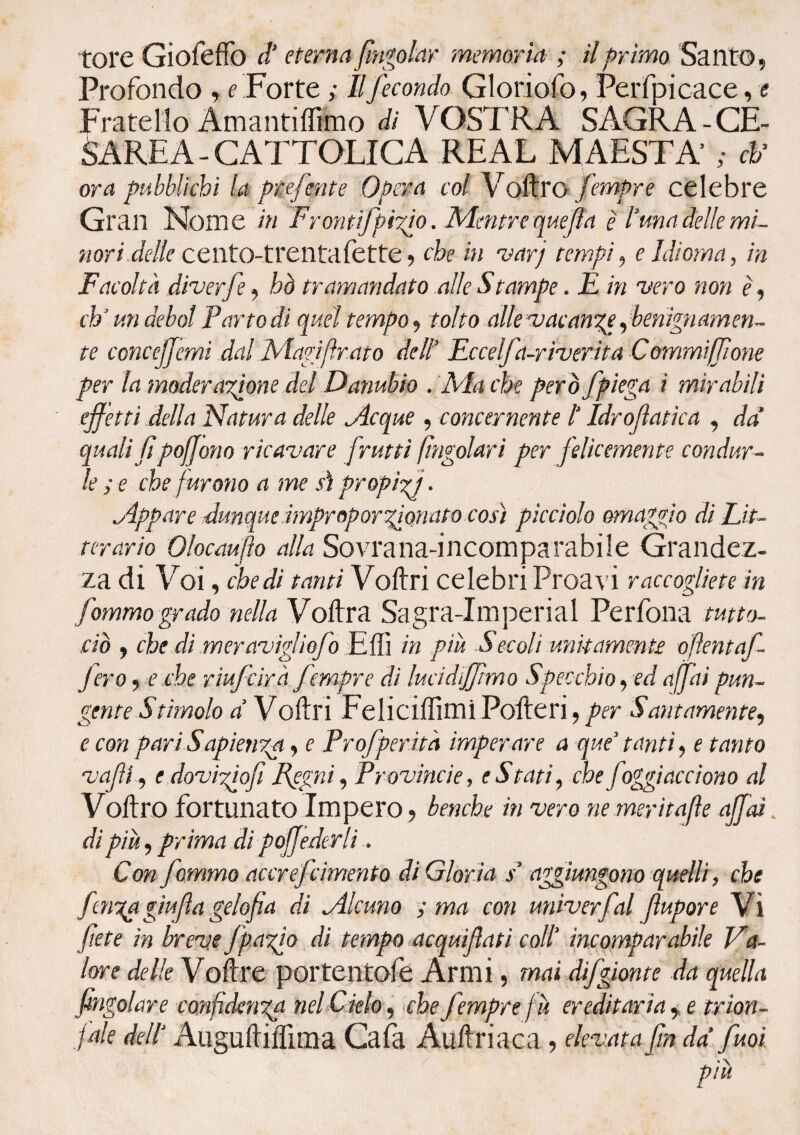 Profondo , e Forte ; Il fecondo Gloriofo, Perspicace, e Fratello Amantiflimo di VOSTR A SAGRA - CE¬ SAREA - CATTOLICA REAL MAESTÀ ; eh’ ora pubblichi la ptefente Opera col Voftro fempre celebre Gran Nome in Frontifpizh. Mentre quefla è luna delle mi¬ nori delle cento-trentafette, che in varj tempi, e Idioma, in Facoltà diverfe, bò tramandato alle Stampe. F in 'vero non è, eh ’ un deboi Parto di quel tempo, tolto alle vacanzg ffenignamen¬ te conce/Jcmi dal Magifr.ato dell’ Eccelfa-riverita Commi [[ione per la moderazione del Danubio . Ma che però /piega i mirabili ejfetti della Natura delle jleque , concernente 1‘ Idrofìatica , da quali fi poffono ricavare /rutti (ingoiar i per felicemente condur¬ le ; e che furono a me sì propizi • .Appare dunque improporzionato così picciolo omaggio di Lit- terario Olocaufìo alla Sovrana-incomparabile Grandez¬ za di Voi, che di tanti Voilri celebri Proavi raccogliete in fommo grado nella Voftra Sagra-Imperial Per fona tutto- ciò , che di meravigliofo E ili in più Secoli unitamente oftent af¬ ferò , e che riufeirà fempre di lucid/ftmo Specchio, ed affai pun¬ gente Stimolo a V oftri Felicitimi Polle ri, per Santamente, e con pari Sapienza, e Prof per ita imperare a que’ tanti, e tanto vajìl, e dovigiofiRegni, Provincie, eStati, che foggiacciono al Voftro fortunato Impero , benché in vero ne meritale affai. di piò) prima di poffederìi. Con fommo accrefcimento di Glor ia s aggiungono quelli, che fmza giu fa gelo fa di ^Alcuno ; ma con univerfal fupore Vi fete in breve Jpazio di tempo acquifati coll’ incomparabile Va¬ lore delle Volire portentofe Armi, mai difgionte da quella fingo/are confidenza nel deh) che fempre fò ereditaria, e trion¬ fale dell‘ Auguftiftima Cafa Auftriaca , elevata fin da fuoi piò