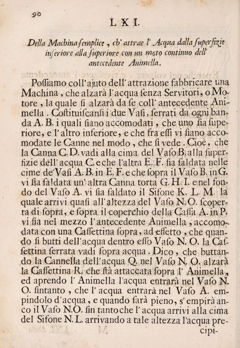 Della Machinafmplice , eh’ attrae ì jtequa dalla fuperfì^re inferiore alla fuperiore con un moto continuo delì antecedente Animella. Poflìamo coll’ajuto dell'attrazione fabbricare una Machina, che alzarà l’acqua fenza Servitori, oMo¬ tore , la quale fi alzarà da fe coll’ antecedente Ani- meda . Coftituifcanfi i due Vali, ferrati da ogni ban¬ da A. B. i quali fiano accomodati, che uno fi a fupe¬ riore, e l’ altro inferiore, e che fra elfi vi fiano acco¬ modate le Canne nel modo , che fi vede . Cioè, che la Canna G D. vadi alla cima del Vafo B. alla faper- fizie dell’acqua Ceche l’altra E. F. fia faldata nelle cime de’Vali A. B. in E. F. e che fopra il Vafo B. inG. vi fia faldata un’ altra Canna torta G. H. I. e nel fon¬ do del Vafo A. vi fia faldato il Sifone K. L. M- la quale arrivi quali all’altezza del Vafo N. O. feoper- ta di fopra, e fopra il coperchio della Gaffa A. inP. vi fia nel mezzo l’antecedente Animella , accomo¬ data con una Caffettina fopra, ad effetto , che quan¬ do fi butti dell’acqua dentro effo Vafo N. O. la Caf¬ fettina ferrata vadi fopra acqua. Dico, che buttan¬ do la Cannella delpacqua Q. nel Vafo K Q. alzarà la Caffettina R. che Ita attaccata fopra V Animella, ed aprendo 1’ Animella l’acqua entrarà nei Vafo N. O. fintanto , che 1’ acqua entrarà nel Vafo A. em- pindolo d’acqua, e quando farà pieno, s’empirà an¬ co il Vaiò N.O. fin tantoché l’acqua arrivi alla cima del Sifone N. L. arrivando a tale altezza l’acqua pre¬ ci pi-