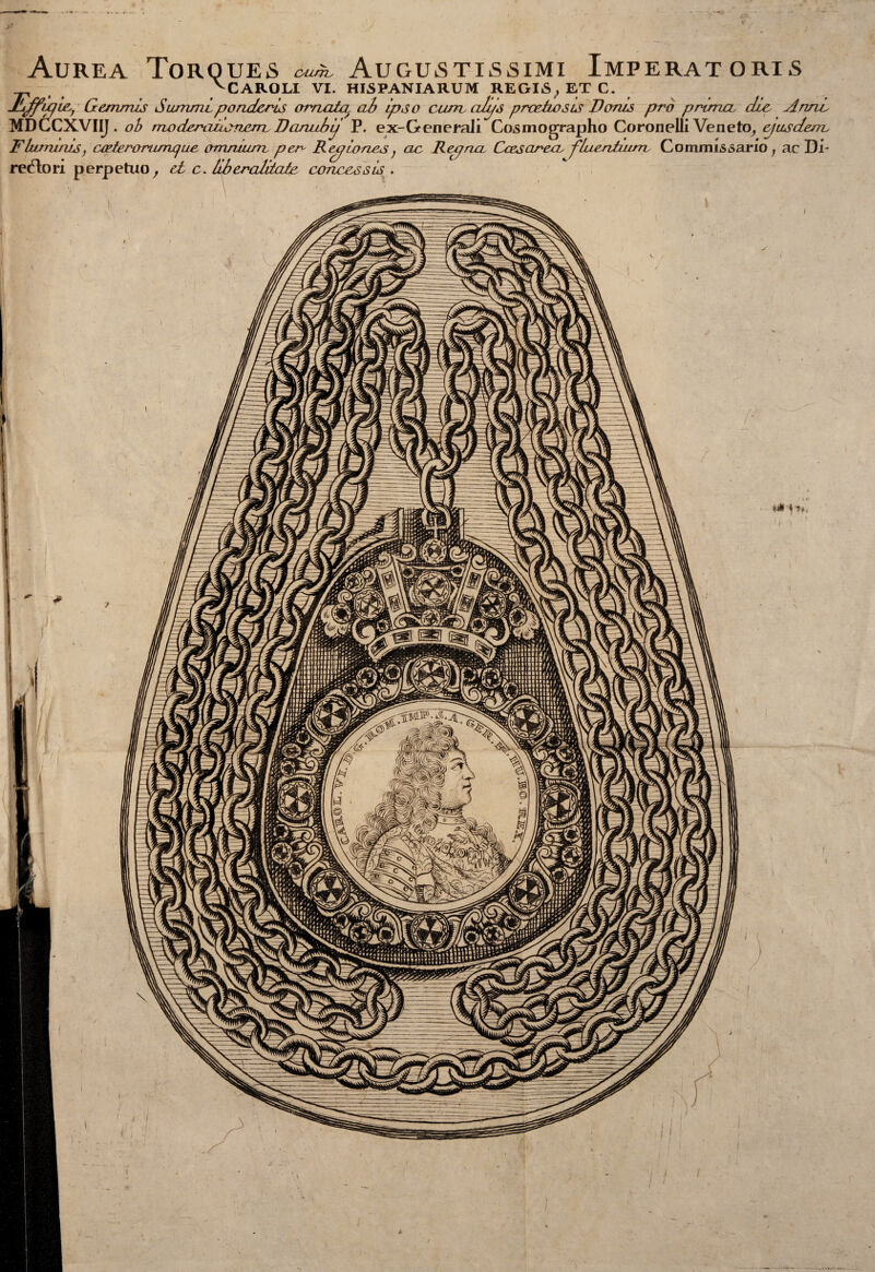 ounv CAROLI VI. Augustissimi Imperatoria HISPANIARUM REGI6, ET C. Aurea Torques vCARO_...__ __, __ Xjffixji&j Gemmis Surtimipondcris ornata ab ipso cam cilijs predio sts Vonis prò prima die Anni MDCCXVIIJ. ob maderaiiavjaaBan^ P, ex-Generaii Cosmographo Coronelli Veneto, epusdenc Fhanmis, certeroriunque, (immuni per R epjiones ; ac Repna Casarca, fluentium, Commi Avario ; ac Di¬ rettori perpetuo, et c. libereditate concessis .