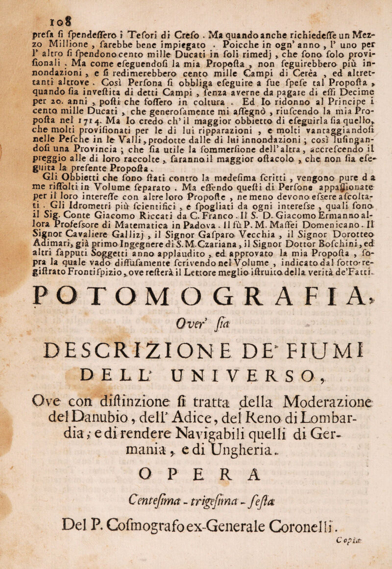 iq§ prefa fi fpendeflTero i Tefori di Crefo * Ma quando anche richiedere un Mez¬ zo Millione , farebbe bene impiegato . Poicche in ogn* anno » V uno per 1 altro fi fpendonocento mille Ducati in foli rimedj , che fono folo proyi- fionali : Ma come efegucndofi la mia Propofta , non feguirebbero piu in- nondazioni » e fi redimerebbero cento mille Campi di Cerea , ed altret¬ tanti altrove . Così Perfona fi obbliga efeguire a fue fpefe tal Propofta » quando fia invertita di detti Campi , fenza averne da pagare di eftì Decime per 20. anni » porti che follerò in coltura . Ed Io ridonno al Principe i cento mille Ducati » che generofamente mi afifegnò , riufcendo la mia Pro¬ pofta nel 1714. Ma Io credo ch’ il maggior obbietta di efeguirla fìa quello» che molti provifionati per le di lui riparazioni , c molti vantaggiandoli nelle Pefche in le VaJli»prodotte dalle di luì innondazioni ; così lufingan- dofi una Provincia ; che fia utile la fommerfione dell5altra, accrefcendo il preggio alle di loro raccolte ». faranno il maggior oftacolo » che: non fia efe- guita la prefente Pro porta .. Gli Obbietti che fono flati contro la medefima fcritti , vengono pure d a me riftòlti in Volume feparato . Ma efFendo quelli di Perfone appajjìonate: per il loro interefìe con altre loro Proporte , ne meno devono efsere afcolta- ti . Gli Idrometri più? fcientifici , e fpogliati da ogni interefse , quali fono il Sig. Conte Giacomo Riccati da C. Franco - Il S. D. Giacomo Ermanno al¬ lora Profefsore di Matematica in Padova » 11 fùP. M. Malfei Domenicano. Il Signor Cavaliere Gallizj , il Signor Gafparo> Vecchia , il Signor Dorotteo Àdimari, già primo Ingegnere diS.M.Czariana , il Signor Dottor Bofchini > ed altri fapputi Soggetti anno applaudito » ed approvato la mia Propofta , fo- pra la quale vado diftufamente fcrivendo nel Volume , indicato dal fotto*re- girtratoFrontifpiziOj Ove refterà il Lettore meglio irtruitodella verità de’FattL PGTOMOG RAFIA* « Over’ fa * DESCRIZIONE DE’FIUMI DELL' U N I V E R S O , Ove con diftinzione fi tratta della Moderazione del Danubio, dell’ Adice, del Rena di Lombar¬ dia,- e di rendere Navigabili quelli di Ger¬ mania e di Ungheria. OPERA Del P. Cofmografoex-Generale Coronelli.