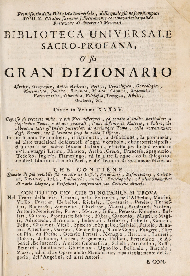 Frontìfpìzio dell* Biblioteca Univerfale , delinquale già nefonofiampmì TOMI X. Gli altri faranno foliecit amente contimvati colla valida Protezione di -Autorevoli Mecenati, BIBLIOTECA UNIVERSALE SACRO-PROFANA, O fin GRAN DIZIONARIO Iflorìco , Geografico , Antico Moderno, Poetico, Cronologico , Genealogico , Matematico , Politico , Botanico , M dico, Chimico , Anatomico, Farmaceutico, Giuridico , Filofofico,Teologico, Biblico, Oratorio, 6v. Divifo in Volumi X X X X V. Copiofe di trecento mille , e jW# Foci differenti , ea? ornato d'indice particolare a ciafchsdun Tomo, e di due generali , V uno dìffinto in Materie, e l'altro, che abbraccia tutti gl' Indici particolari di qualunque Tomo ; co//# 'retrattazione degli Errori, che fi faranno prefi in tutta l'Opera. In cui fi nota V etimologia , il lignificato* la definizione , la pronunzia » ed altre erudizioni defiderabili d’ogni Vocabolo, che proferir fi polla , ò ufurparfi nel noftro Idioma Italiano , efprellb per lo più eziandio ne1 Linguaggi Latino, Ebraico, Arabo ,Greco, Francefe,Spagnuolo , Tedefco, Inglefe, Fiammingo, ed in altre Lingue : colla fpiegazio- ne degli Idiotifmi di molti Paefi , e de’Termini di qualunque Materia. CH E C O N T IENE Quanto dì più notabile flà raccolto ne' Lejficì, Vocabolari , Definizionarj , Calepi¬ ni , Dizionari, Indici, Biblioteche , Annali, Enciclopedie, ed altri Qtfemafticì di varie Lingue, e Profeffìoni, conjrontati con Critiche diverfe. CON TUTTO CIO’, CHE DI NOTABILE SI TROVA Nel Teatro della Vita Umana, nella Poliantèa , nell5Alfiedio, Martini, Volilo, Furetier, Herbellot, Richelet, Covaruvia , Pereira , Turnef- feri, Boccardo, Zimerman , Charleton , Moreri , Baudrand, Sanfon, Antonio Nebricenfe, Pareo , Meuve , Biffo , Perazzi, Konigio > Bui* lart, Guttero, Prontuario Biblico, Fabri , Ciaconio, Magri, eMagì- ri, Adficcnaio, Bartolocci , Imbonati , Gefnero , Caftelli , Correo , Fello, Chauvini, Vitali, Spizeiio , e Spìgelio,0 Calvini, Prateio, Alun¬ no, Altenflaig, Garzoni, CefareRipa, Natale Conti , Fungerò, Elies duPin, du Frefne , Ottavio Ferrari , Menagio , Bercorio , Laureti , Dolete, BrilTonio, Crufca , Pergameno, Tauoni, Bertachino , e Al¬ berici, Beìluacenfe, Amaltea Onomallica , Sabelli, Stramufoli, Rolli, Bernardi, Baldinucci, Giuftiniani, Ughellio , Bollando , Barenio , Piazza, ed in altre Opere anche Manofcritte; e particolarmente del Li- gorio, dell’Angelini, ed altri Autori, E COM-