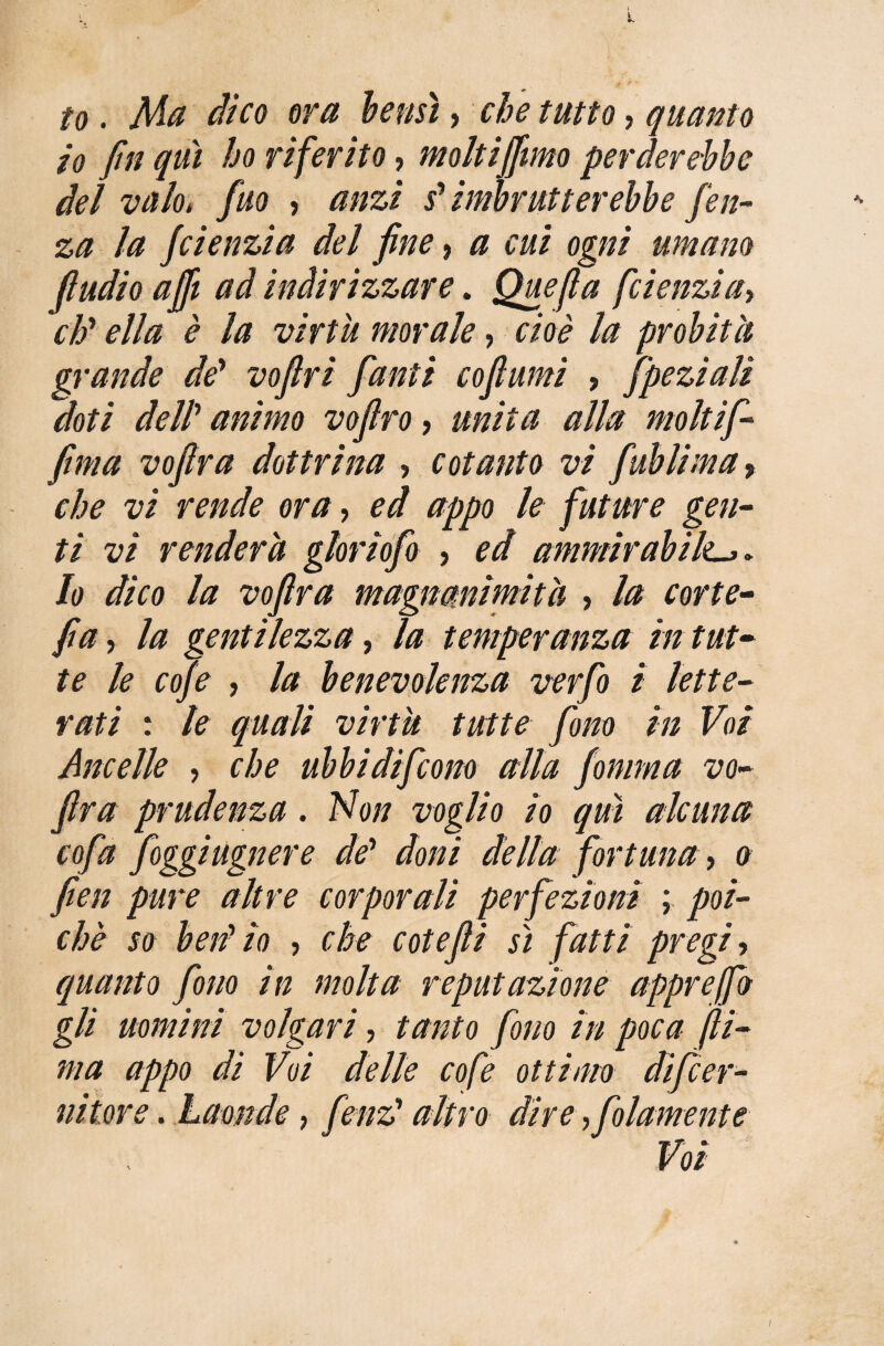 to. Ma dico ora bensì > che tutto, quanto io fin qui ho riferito, moltiffimo perderebbe del vaio, fuo , anzi sJ imbrutterebbe fien- za la fcienzia del fine 9 a cui ogni umano (ìudio affi ad indirizzare. Quefla fcienzia> eh' ella è la virtù morale, cioè la probità grande de’ vofiri fanti coftumi , fipeziali doti dell’ #//////0 vofiro, /m/7# #//# moltifi- fima vofira dottrina , cotanto vi fiublima 9 che vi rende ora, appo le future gen¬ ti vi renderà glorlofio , ed ammirabile. /o dico la vofira magnanimità , /# fia, la gentilezza, la temperanza in tut¬ te le cofe , /# benevolenza verfio i lette¬ rati : le quali virtù tutte fono in Voi Ancelle , che ubbidificono alla fontina vo- fra prudenza. No// uog/zo /o alcuna cofa fioggiugnere de* doni della fortuna, a fien pure altre corporali perfezioni ; poi¬ ché so beii io , che cote fi sì fatti pregi, quanto fono in molta reputazione apprejfb gli uomini volgari, tanto fono in poca (li¬ ma appo di Voi delle cofe ottimo dificer- nitore. Laonde, fienz altro dire ,fiolamente Voi