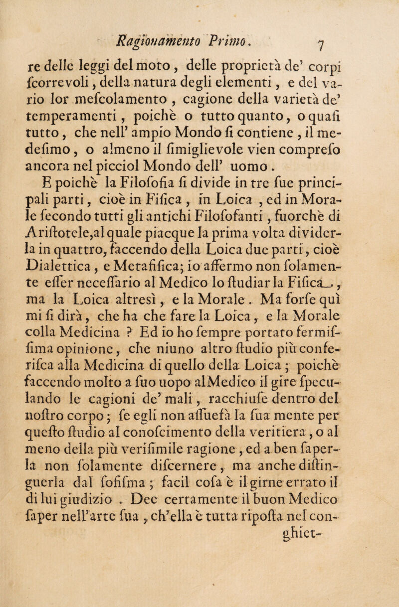 re delle leggi del moto, delle proprietà de’ corpi fcorrevoli, della natura degli elementi, e del va¬ rio Ior mefcolamento , cagione della varietà de’ temperamenti, poiché o tutto quanto, o quali tutto, che nell’ ampio Mondo fi contiene , il me- defimo, o almeno il fimiglievole vien comprefo ancora nel picciol Mondo dell’ uomo , E poiché la Filofofia fi divide in tre fue princi¬ pali parti, cioè in Fifica , in Loica , ed in Mora¬ le fecondo tutti gli antichi Filofofanti, fuorché di Ariftotele,al quale piacque la prima volta divider¬ la in quattro, facce ndo della Loica due parti, cioè Dialettica, e Metafifica; io affermo non fola men¬ te efier neceffario al Medico lo fludiar la FificaL_,, ma la Loica altresì, e la Morale . Ma forfè qui mi fi dirà, che ha che fare la Loica, e la Morale colla Medicina ? Ed io ho fempre portato fermif- fimaopinione, che niuno altro fiudio piuconfe- rifea alla Medicina di quello della Loica ; poiché faccenda molto a fuo uopo al Medico il gire fpecu- lando le cagioni de’ mali, racchiufe dentro del nofiro corpo ; fe egli non alfuefà la fu a mente per quello fiudio al conofcimento della veritiera, o al meno della più verifimile ragione ,ed a ben fa per¬ la non fidamente difeernere, ma anche diflin- guerla dal fofifma ; facil cofa è il girne errato il di lui giudizio . Dee certamente il buon Medico faper nell’arte fua , ch’ella è tutta ripofla nel con¬ ghie t-