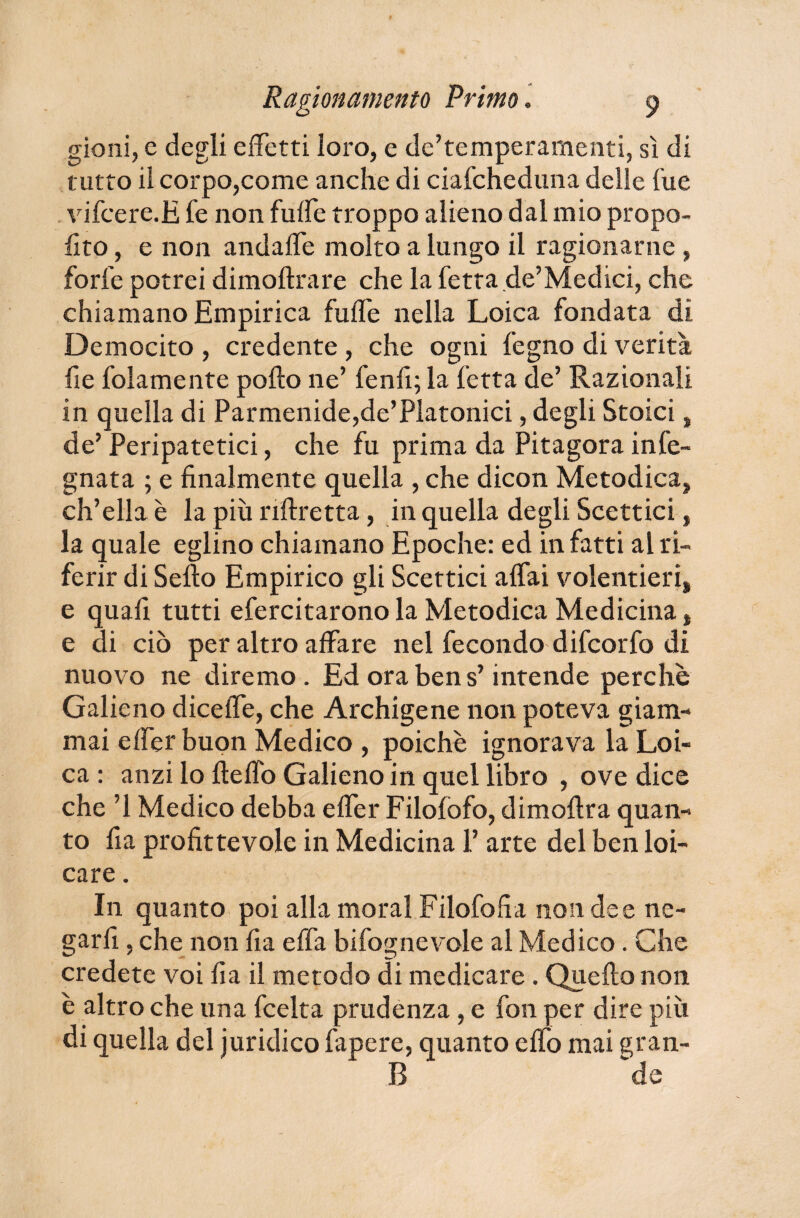 gioni, e degli effetti loro, e de’temperamenti, sì di tutto il corpo,come anche di ciafcheduna delle lue vifcere.E fe non fuffe troppo alieno dal mio propo- lìto, e non andaffe molto a lungo il ragionarne , forfè potrei dimoftrare che la fetta de’Medici, che chiamano Empirica fuffe nella Loica fondata dì Democito , credente , che ogni fegno di verità fie folamente pollo ne’ fenfi; la fetta de’ Razionali in quella di Parmenide,de’Platonici, degli Stoici, de’ Peripatetici, che fu prima da Pitagora info¬ gnata ; e finalmente quella , che dicon Metodica, ch’ella è la più riftretta, in quella degli Scettici, la quale eglino chiamano Epoche: ed infatti al ri¬ ferir di Sello Empirico gli Scettici affai volentieri, e quafi tutti efercitarono la Metodica Medicina, e di ciò per altro affare nel fecondo difcorfo di nuovo ne diremo. Ed ora ben s’intende perche Galieno diceffe, che Archigene non poteva giam¬ mai effer buon Medico , poiché ignorava la Loi¬ ca : anzi lo Heffo Galieno in quel libro , ove dice che ’l Medico debba effer Filofofo, dimollra quan¬ to fia profittevole in Medicina 1’ arte del ben bu¬ care . In quanto poi alla moral Filofofia non dee ne¬ garli , che non fia e fifa bifognevole al Medico. Che credete voi fia il metodo di medicare. Quello non è altro che una fcelta prudenza , e fon per dire più di quella del juridico fapere, quanto elfo mai gran¬ ii de