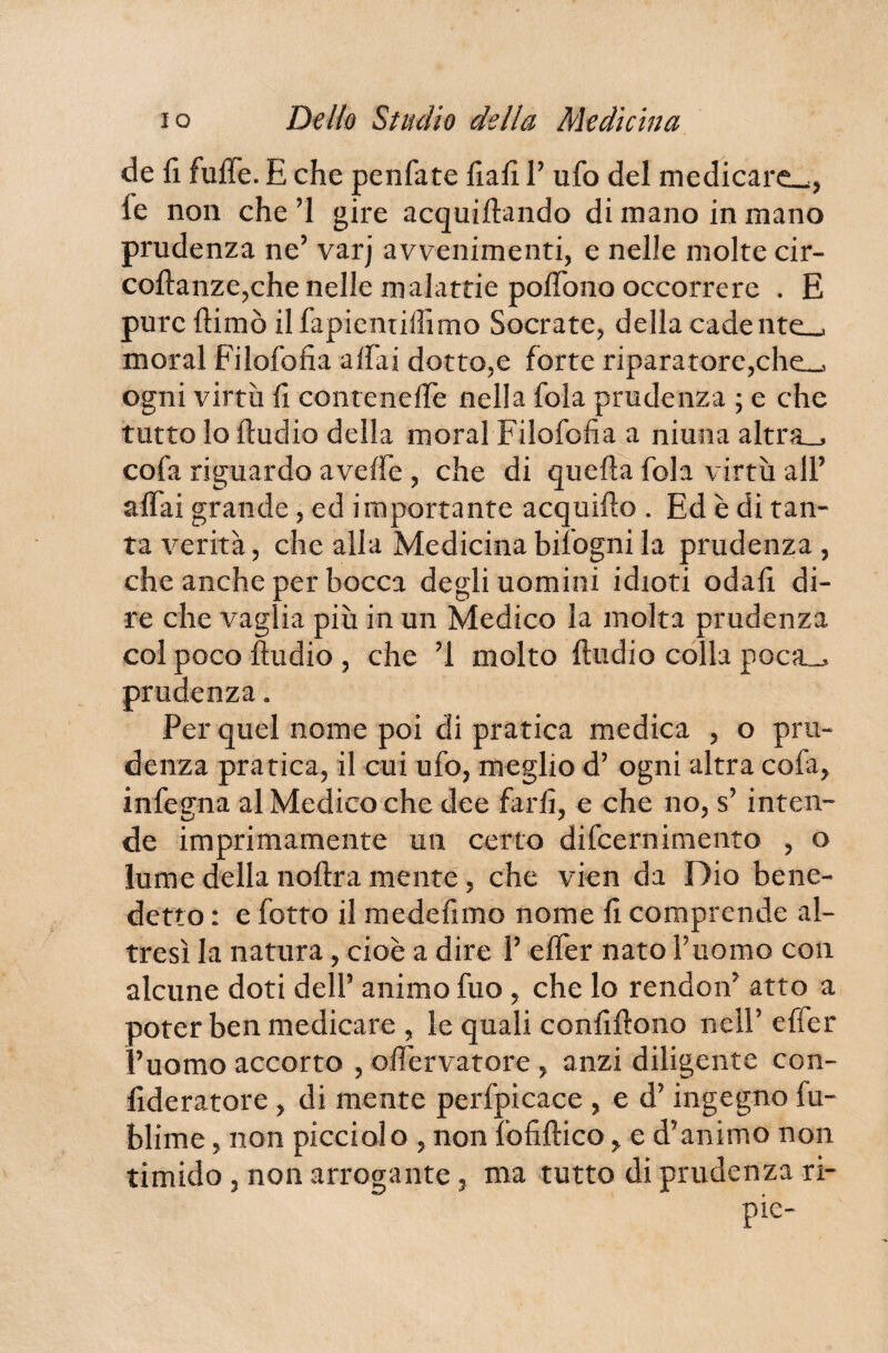 de fi fuffe. E che penfate fiali 1’ ufo del medicare^, le non che’l gire acquifiando di mano in mano prudenza ne’ varj avvenimenti, e nelle molte cir- coftanze,che nelle malattie pofiono occorrere . E pure ftimò ilfapienrilìimo Socrate, della cadente-* moral Filofofia affai dotto,e forte riparatore,che_, ogni virtù fi conteneffe nella fola prudenza ; e che tutto lo Audio della moral Filofofia a niuna altra.* co fa riguardo avelfe , che di quella fola virtù all’ affai grande, ed importante acquili© . Ed è di tan¬ ta verità, che alla Medicina bisognila prudenza , che anche per bocca degli uomini idioti odafi di¬ re che vaglia più in un Medico la molta prudenza col poco Audio , che ’l molto Audio colla poca_> prudenza. Per quel nome poi di pratica medica , o pru¬ denza pratica, il cui ufo, meglio d’ ogni altra cofa, infegna al Medico che dee farli, e che no, s’ inten¬ de imprimamente un certo difcernimento , o lume della noAra mente, che vien da Dio bene¬ detto : e fotto il medefimo nome fi comprende al¬ tresì la natura, cioè a dire 1’ effer nato l’uomo con alcune doti dell’ animo fuo, che lo rendon’ atto a poter ben medicare , le quali confiAono nell’ effer l’uomo accorto , offervatore , anzi diligente con- fideratore , di mente perfpicace , e d’ingegno fu- blime, non picciolo , non lofifiico, e d’animo non timido, non arrogante, ma tutto di prudenza ri- pie-