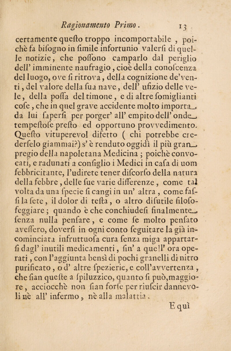 certamente quello troppo incomportabile , poi¬ ché fa bifogno in limile infortunio valerli di quel¬ le notizie, che polìono camparlo dal periglio delr imminente naufragio, cioè della conofcenza del luogo, ove li ritrova, della cognizione de’ven- ti, del valore della fua nave, dell’ ufizio delle ve¬ le , della polla del timone, e di altre Somiglianti cofe , che in quei grave accidente molto importa., da lui faperli per porger’ all’ empito dell’ onde_> tempellofe prello ed opportuno provvedimento. Quello vituperevol difetto ( chi potrebbe cre- derfelo giammai?) s’è renduto oggidì il più gran, > pregio della napoletana Medicina ; poiché convo¬ cati, e radunati a configlio i Medici in cafa di uom febbricitante, l’udirete tener difeorfo della natura della febbre, delle fue varie differenze , come tal volta da una fpecie fi cangi in un’ altra , come fal¬ bi la fete , il dolor di tella , o altro difutile filofo- feggiare ; quando è che conchiudefi finalmente.*, lenza nulla penfare, e come le molto penfato ave (fero, doverli in ogni conto Seguitare la già in¬ cominciata infruttuosa cura fenza raiga appartar¬ li dagl’ inutili medicamenti, fin’ a quell’ ora ope¬ rati , con l’aggiunta bensì di pochi granelli di nitro purificato , od’ altre fpezierie,e coll’avvertenza , che fian quelle a Ipiluzzico, quanto fi può,maggio¬ re, acciocché non fian forfè per riufeir dannevo- ìi nè all’infermo,, nè alla malattia . E qui