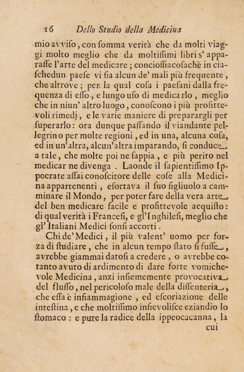 mio avvifo, con fomma verità che da molti viag¬ gi molto meglio che da moltiflimi libri s’ appa¬ llile l’arte del medicare ; conciofliacofachè in cia- fchedun paefe vi fi a alcun de’ mali piu frequente , che altrove ; per la qual cofa i paefani dalla fre¬ quenza di elfoTe lungo ufo di medicarlo , meglio che in niun’ altro luogo, conofcono i più profitte¬ voli rimedj, e le varie maniere di preparargli per fuperarlo : ora dunque paffando il viandante pel¬ legrino per molte regioni, ed in una, alcuna cofa, ed in un’altra, alcun’altra imparando, li conduca a tale, che molte poi ne fappia , e più perito nel medicar ne divenga . Laonde il fapientilfimo tp- pocrate affai conofcitore delle cofe alla Medici¬ na appartenenti , efortava il fuo figliuolo a cam¬ minare il Mondo, per poter fare della vera arte_. del ben medicare facile e profittevole acquiflo : di qual verità i Francefi, e gl’ l nghilefi, meglio che gl’ Italiani Medici fonfi accorti. Chi de’ Medici, il più valent’ uomo per for¬ za di fludiare , che in alcun tempo flato fi fuifeL-», avrebbe giammai datofi a credere , o avrebbe co¬ tanto avuto di ardimento di dare forte vomiche- vole Medicina, anzi infiememente provocativa^ del fluffo, nel pericolofo male della diffenteria^, che effa è infiammagione , ed efcoriazione delle inteflina, e che moltiflìmo infievolifce eziandio lo fio ma co : e pure la radice della ippeocacanna, la