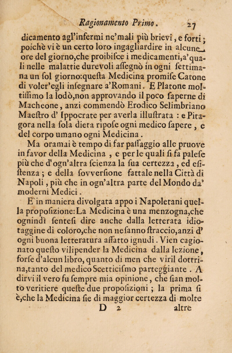 dicamento agl'inférmi ne’mali più brievi, e forti t poiché vi è un certo loro ingagliardire in alcune.» ore del giornOjChe proibifce i medicamenti,a’qua¬ li nelle malattie durevoli alfegnò in ogni fettima- na un fol giorno:quelta Medicina promife Catone di voler’egli inlegnare a’Romani. £ Platone mol¬ ti (lìmo la lodò,non approvando il poco faperne di Macheone, anzi commendò Eradico Selimbriano Maeftro d’Ippocrate per averla illuftrata : e Pita¬ gora nella fola dieta ripofe ogni medico fapere , e del corpo umano ogni Medicina. Ma oramai è tempo di far palleggio alle pruove in favor della Medicina , e per le quali li fa palefe più che d’ogn’altra fcienza la fua certezza , ed eli- ile nz a ; e della fovverfione fattale nella Città dì Napoli, più che in ogn’altra parte del Mondo da* moderni Medici. E'in maniera divolgata appo i Napoletani quel¬ la propolizione:La Medicina è una menzogna,che ognindì feriteli dire anche dalla letterata idio¬ taggine di coloro,che non nefannollraccio,anzi d* ogni buona letteratura affatto ignudi. Vien cagio¬ nato quello vilipender la Medicina dalla lezione , forfè d’alcun libro, quanto di men che viril dottri¬ na,tanto del medico Scetticifmo parteggiante . A dirvi il vero fu fempre mia opinione, che fian mol¬ to veritiere quelle due proporzioni ; la prima 11 è,che la Medicina rie di maggior certezza di molte ' Da altre