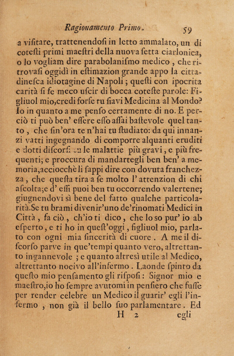 a vietare, trattenendofi in letto ammalato, un di catelli primi niaeftri della nuova fetta ciarlonica, o lo vogliam dire parabolanifmo medico , che ri¬ trovali oggidì in ellimazion grande appo la citta- dinefca idiotagine di Napoli ; quelli con ipocrita carità li fe meco ufcir di bocca cotehe parole: Fi- gliuol mio,credi forfè tu fiavi Medicina al Mondo? Io in quanto a me penfo certamente di no. E per¬ ciò ti può ben’ elfere effo affai baltevole quel tan¬ to , che lin’ora te n’hai tu lludiato: da qui innan¬ zi vatti ingegnando di comporre alquanti eruditi e dotti difcorf: eu le malattie più gravi, e più fre¬ quenti; e pr oc cura di mandartegli ben ben’ a me¬ moria,acciocché li fappi dire con dovuta franchez¬ za , che quella tira a fe molto l’attenzion di chi afcolta;e d’ elfi puoi ben tu occorrendo valertene; giugnendovi sì bene del fatto qualche particola- rità.Se tu brami divenir’uno de’rinomati Medici in Città , fa ciò , ch’io ti dico, che lo so pur’ io ab efperto, e ti ho in quell’oggi, fi gliuol mio, parla¬ to con ogni mia fin ce ri tà di cuore . A me il di- fcorfo parve in que’tempi quanto vero, altrettan¬ to ingannevole ; e quanto altresì utile al Medico, altrettanto nocivo all’infermo . Laonde fpinto da quello mio penfamento gli rifpofi : Signor mio e maellro,io ho fempre avutomi in penfiero che fulfe per render celebre un Medico il guarir’ egli l’in- , non già il bello fuo parlamentare. Ed fermo