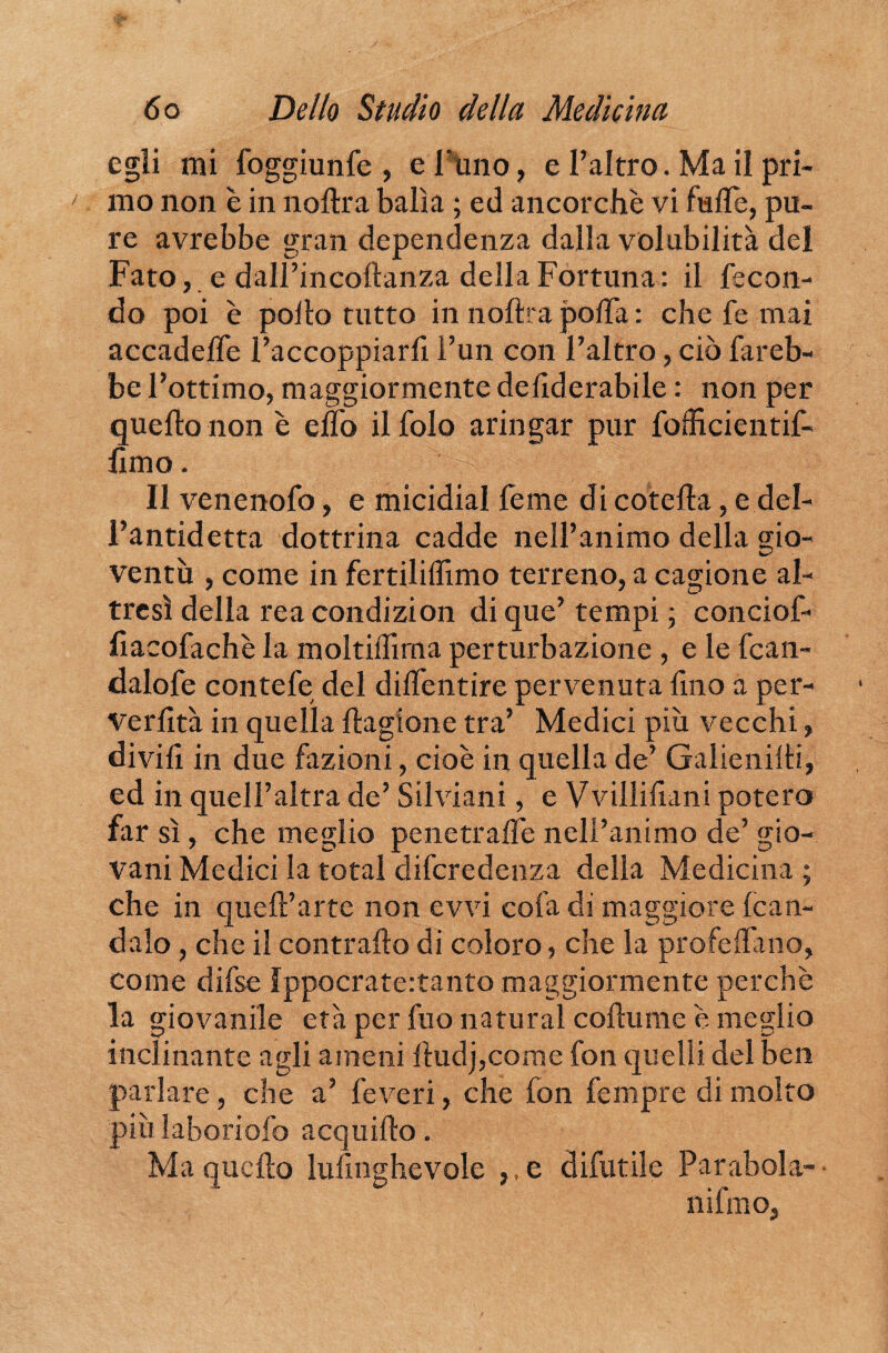 egli mi foggiunfe , e l'uno, e l’altro. Ma il pri¬ mo non è in noftra balìa ; ed ancorché vi luffe, pu¬ re avrebbe gran dependenza dalla volubilità del Fato, e dall’incoftanza della Fortuna: il fecon¬ do poi è pollo tutto in noftra polla : che fe mai accadeffe l’accoppiarfi l’un con l’altro, ciò fareb¬ be l’ottimo, maggiormente deftderabile : non per quello non è elfo il folo aringar pur fofhcientif- fimo. Il venenofo, e micidial feme di cotefta, e del- l’antidetta dottrina cadde nell’animo delia gio¬ ventù , come in fertililììmo terreno, a cagione al¬ tresì della reacondizion di que’ tempi ; conciof- lìacofachè la moltilfima perturbazione , e le fcan- dalofe contefe del diflentire pervenuta lino a per- Verlìtà in quella ftagione tra’ Medici più vecchi, divift in due fazioni, cioè in quella de’ Galienilti, ed in quell’altra de’ Silviani, e Vvillifiani potere far sì, che meglio penetralfe nell’animo de’ gio¬ vani Medici la total diferedenza della Medicina ; che in quell’arte non evvi cofa di maggiore fcan- dalo, che il contrailo di coloro, che la profetano, come difse Ippocrate:tanto maggiormente perchè la giovanile età per fuo naturai coftume è meglio inclinante agli ameni lludj,come fon quelli del ben parlare, che a’ feveri, che fon fempre di molto più laboriofo acquifto. Ma quello luflnghevole e difutile Parabola¬ ni fmo,