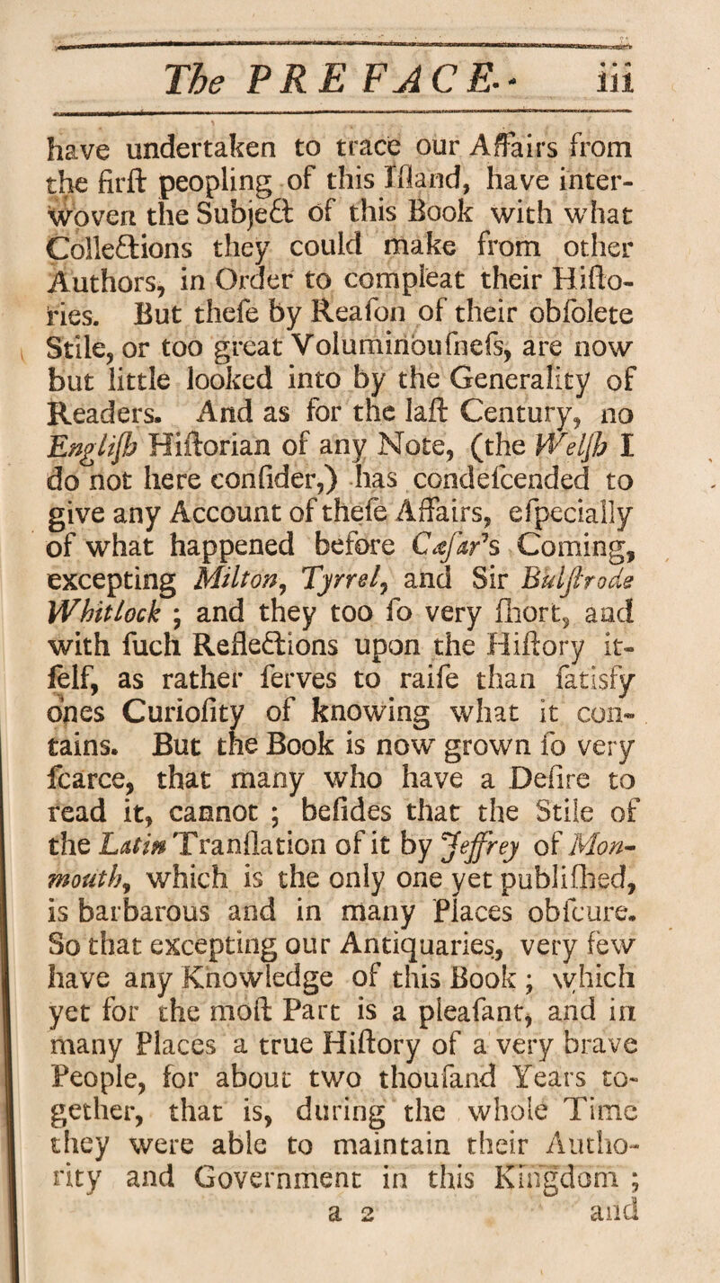 have undertaken to trace our Affairs from the firft peopling of this Ifland, have inter¬ woven the Subject of this Book with what ColleXions they could make from other Authors, in Order to compleat their Hi (lo¬ ries. But thefe by Reafon of their obfolete Stile, or too great Voluminoufnefs, are now but little looked into by the Generality of Readers. And as for the laft Century, no English Hiftorian of any Note, (the Weljb I do not here confider,) has condefcended to give any Account of thefe Affairs, efpecially of what happened before Cafar1 s Coming, excepting Milton, Tyrrel, and Sir Bkljlrode Whitlock ; and they too fo very fhort, and with fuch Reflexions upon the Hiftory it- felf, as rather ferves to raife than fatisfy ones Curiolity of knowing what it con¬ tains. But the Book is now grown fo very fcarce, that many who have a Defire to read it, cannot ; befides that the Stile of the Latin Tranflation of it by ’Jeffrey of Mon¬ mouth, which is the only one yet publifhed, is barbarous and in many Places obfcure. So that excepting our Antiquaries, very few have any Knowledge of this Book ; which yet for the moft Part is a pleafant, and in many Places a true Hiftory of a very brave People, for about two thoufand Years to¬ gether, that is, during the whole Time they were able to maintain their Autho¬ rity and Government in this Kingdom ; a 2 and