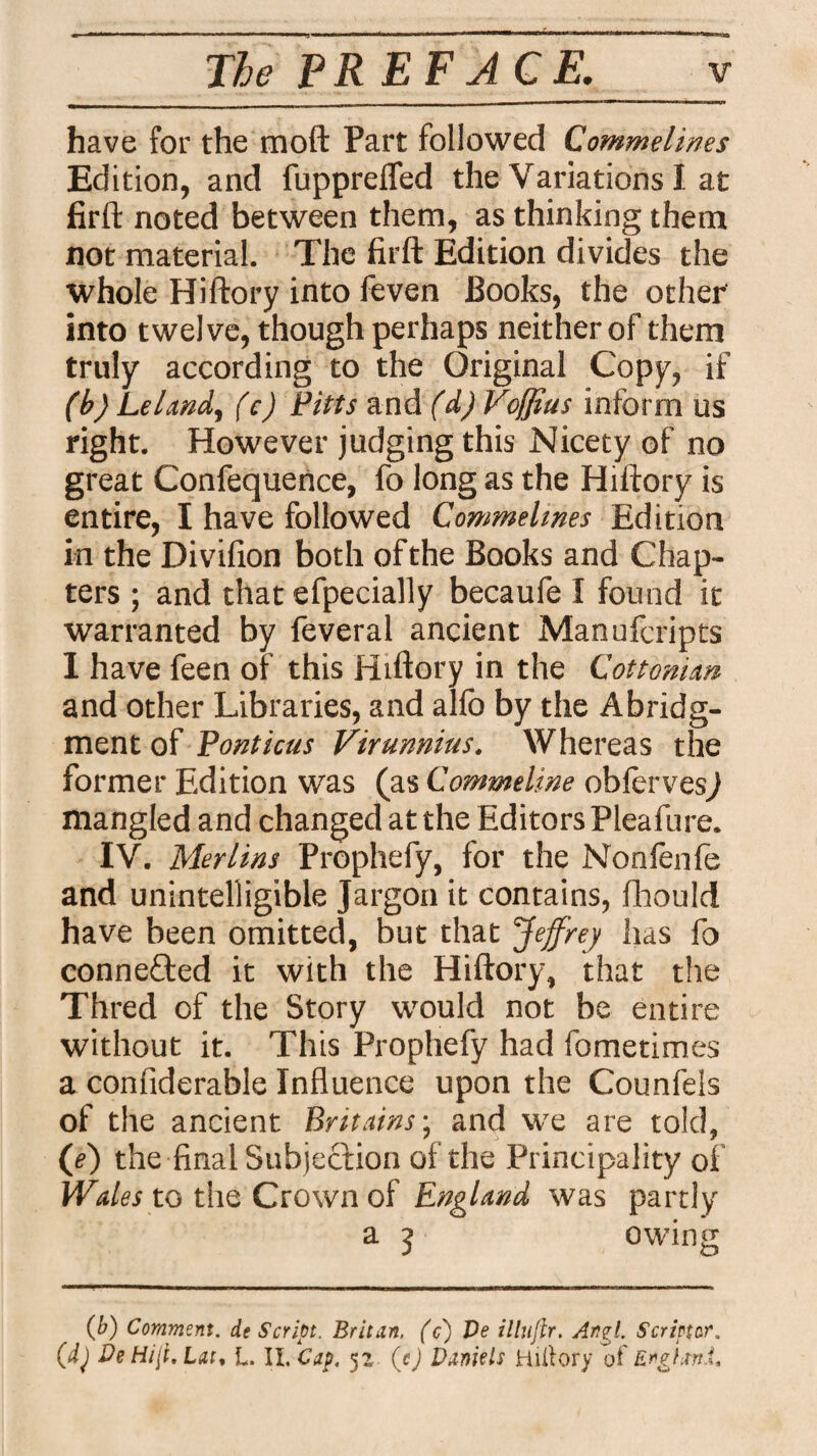 have for the mod Part followed Commelines Edition, and fupprefled the Variations I at firft noted between them, as thinking them not material. The firft Edition divides the whole Hiftory into feven Books, the other into twelve, though perhaps neither of them truly according to the Original Copy, if (b) Lei and, (e) Fitts and (d) Voffius inform us right. However judging this Nicety of no great Confequence, fo long as the Hiftory is entire, I have followed Commelines Edition in the Divifion both of the Books and Chap¬ ters ; and that efpecially becaufe I found it warranted by feveral ancient Manufcripts I have feen of this Hiftory in the Cottonian and other Libraries, and alfo by the Abridg¬ ment of Ponticus Virunnius. Whereas the former Edition was (as Commeline obferves^ mangled and changed at the Editors Pleafure. IV. Merlins Prophefy, for the Nonfenfe and unintelligible Jargon it contains, fhould have been omitted, but that ’Jeffrey has fo connected it with the Hiftory, that the Thred of the Story would not be entire without it. This Prophefy had fometimes a confiderable Influence upon the Counfels of the ancient Britains; and we are told, (e) the final Subjection of the Principality of Wales to the Crown of England was partly a 3 owing (b) Comment. de Script. Britan, (c) Ve illuftr. Artgl. Scriptor,