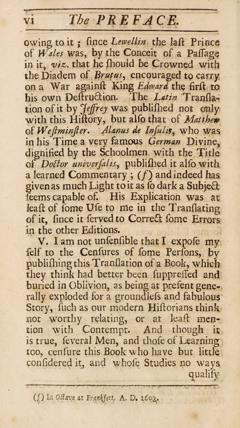 owing to it ; fince Lewellin the laft Prince of Wales was, by the Conceit of a Pafiage in it, viz. that he fhould be Crowned with the Diadem of Brutus, encouraged tp carry on a War againft King Edward the firft to his own Deftruftion. The Latin Tranfla- tion of it by Jeffrey was publifhed not only with this Hiftory, but alfo that of Matthew of Wejlminjler. Mams de Infulis, who was in his Time a very famous German Divine, dignified by the Schoolmen with the Title of Doffor univerfflis, publifhed it alfo with a learned Commentary ; (/) and indeed has given as much Light to it as fo dark a Subjeft feems capable of. His Explication was at leaft of fome Ufe to me in the Tranflating of it, fince it ferved to Correct fome Errors in the other Editions. V. I am not unfenfible that I expofe my felf to the Cenfures of fome Perfons, by pubiiflaing this Tranflation of a Book, which they think had better been fuppreiled and buried in Oblivion, as being at prefent gene¬ rally exploded for a groundlefs and fabulous Story, fuch as our modern Hiftorians think not worthy relating, or at leaft men¬ tion with Contempt. And though it is true, feveral Men, and thofe of Learning too, cenfure this Book who have but little confidered it, and whole Studies no ways qualify . .... L , V.. —--• (f) In Otfayo at Frmkfat' A. D. \6ofy