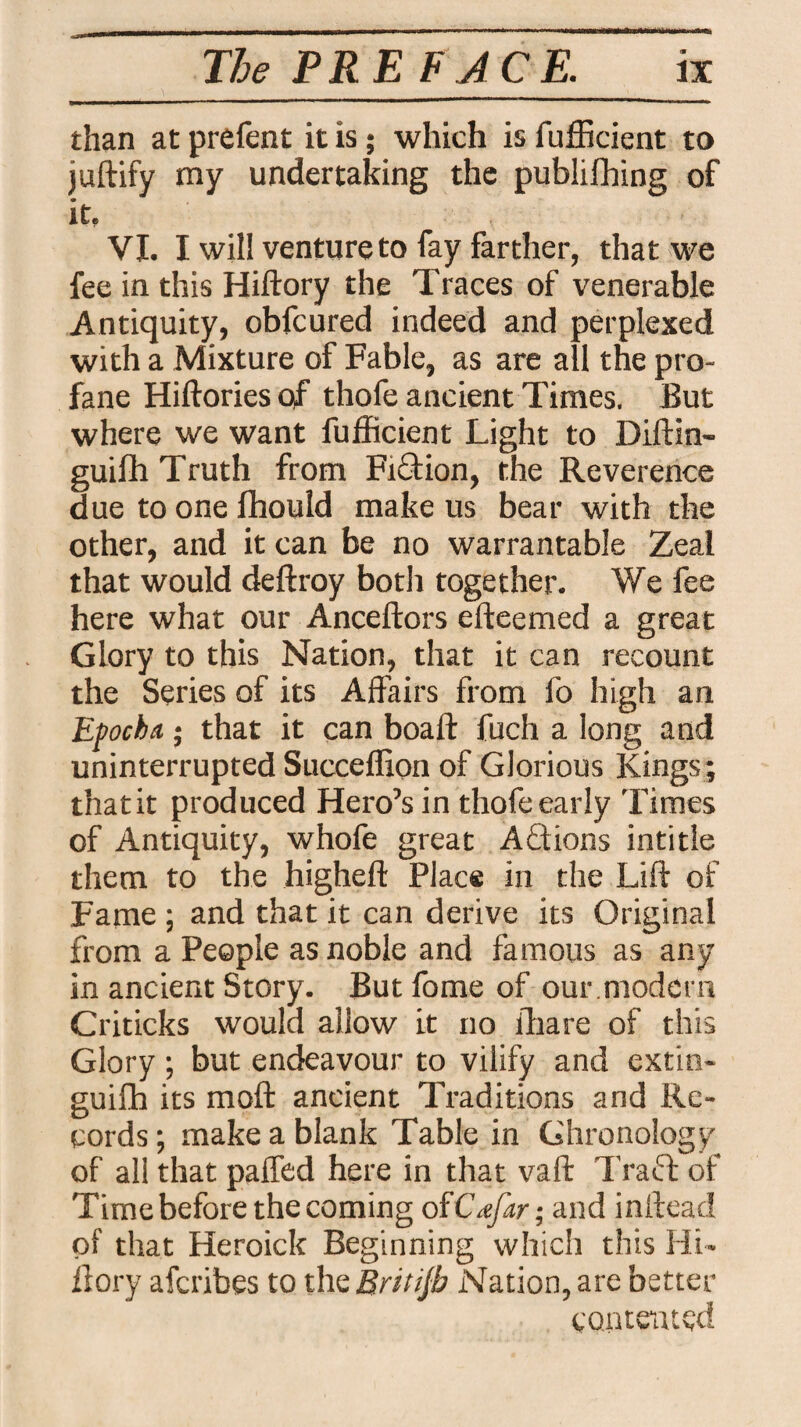 than at prefent it is; which is fufficient to juftify my undertaking the publilhing of it. VI. I will venture to fay farther, that we fee in this Hiftory the Traces of venerable Antiquity, obfcured indeed and perplexed with a Mixture of Fable, as are all the pro¬ fane Hiftories of thofe ancient Times. But where we want fufficient Light to Diftin- guifh Truth from Fiction, the Reverence due to one fhould make us bear with the other, and it can be no warrantable Zeal that would deftroy both together. We fee here what our Anceftors efteemed a great Glory to this Nation, that it can recount the Series of its Affairs from fo high an Epochs; that it can boaft fuch a long and uninterrupted Succeffion of Glorious Kings ; that it produced Hero’s in thofe early Times of Antiquity, whofe great Actions intitle them to the higheft Place in the Lift of Fame ; and that it can derive its Original from a People as noble and famous as any in ancient Story. Butfomeof our .modem Criticks would allow it no ffiare of this Glory ; but endeavour to vilify and extin- guifh its moft ancient Traditions and Re¬ cords ; make a blank Table in Chronology of all that paffed here in that vaft Traft of Time before the coming oiCrfar; and inftead of that Heroick Beginning which this Hi¬ ftory afcribes to the Britijh Nation, are better contented