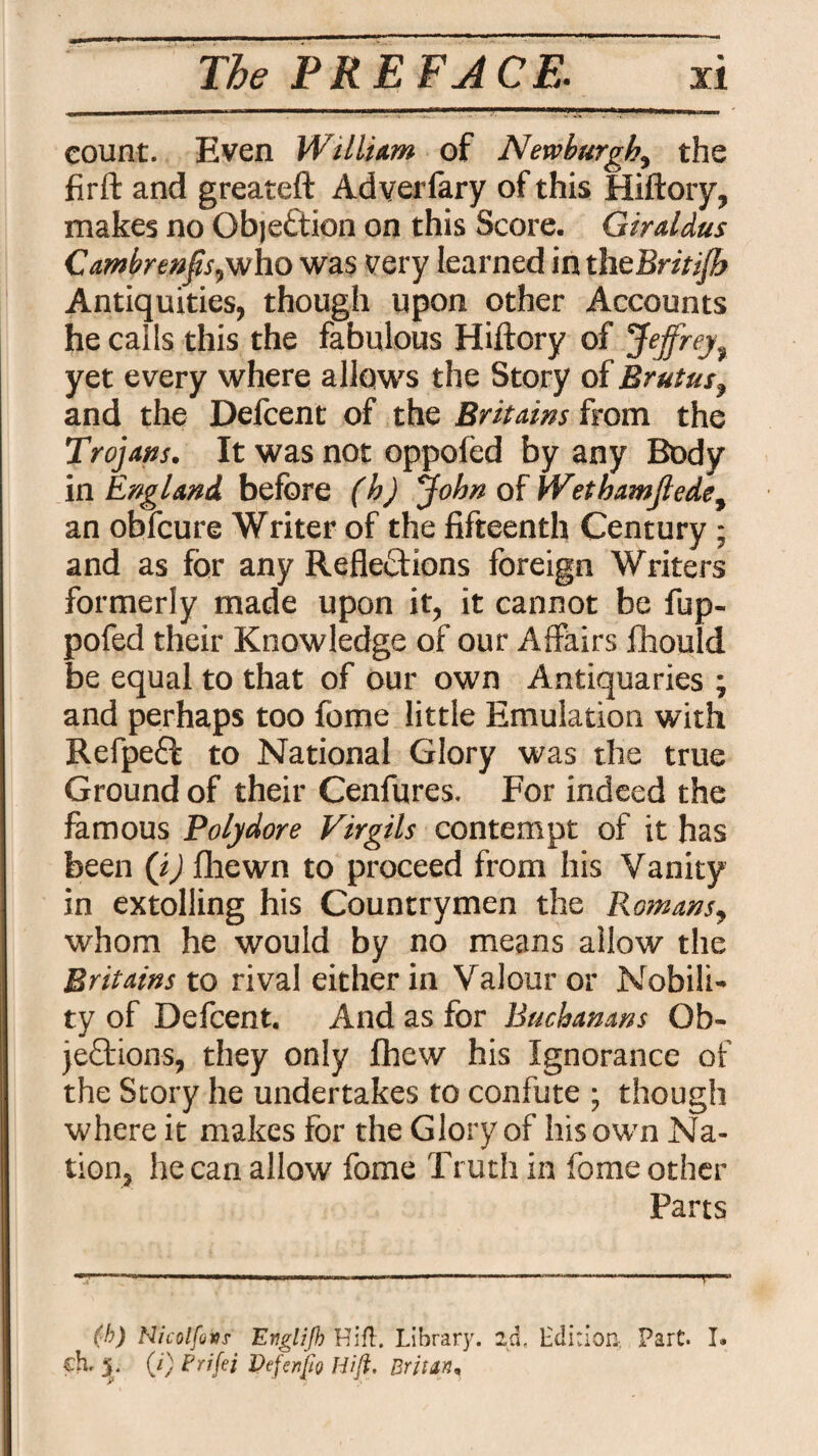 count. Even William of Newburgh, the firft and greateft Adverfary of this Hiftory, makes no QbjeCtion on this Score. Giraldus CambrenfsyNho was very learned in thtBriti/b Antiquities, though upon other Accounts he calls this the fabulous Hiftory of Jeffrey, yet every where allows the Story of Brutus, and the Defcent of the Brit am s from the Trojans. It was not oppofed by any Body in England before (h) John of Wethamjlede, an obfcure Writer of the fifteenth Century ; and as for any Reflections foreign Writers formerly made upon it, it cannot be fup- pofed their Knowledge of our Affairs fhould be equal to that of our own Antiquaries ; and perhaps too fome little Emulation with RefpeCt to National Glory was the true Ground of their Cenfures. For indeed the famous Polydore Virgils contempt of it has been (j) fhewn to proceed from his Vanity in extolling his Countrymen the Romans, whom he would by no means allow the Rritains to rival either in Valour or Nobili¬ ty of Defcent. And as for Buchanans Ob¬ jections, they only fhew his Ignorance of the Story he undertakes to confute ; though where it makes for the Glory of his own Na¬ tion, he can allow fome Truth in fome other Parts (b) Hicolfcvs Eeglijb Hift. Library, ad, Edition, Part. I. ch- 5. (i) Frifei Vtftnfto Hift. Brine,