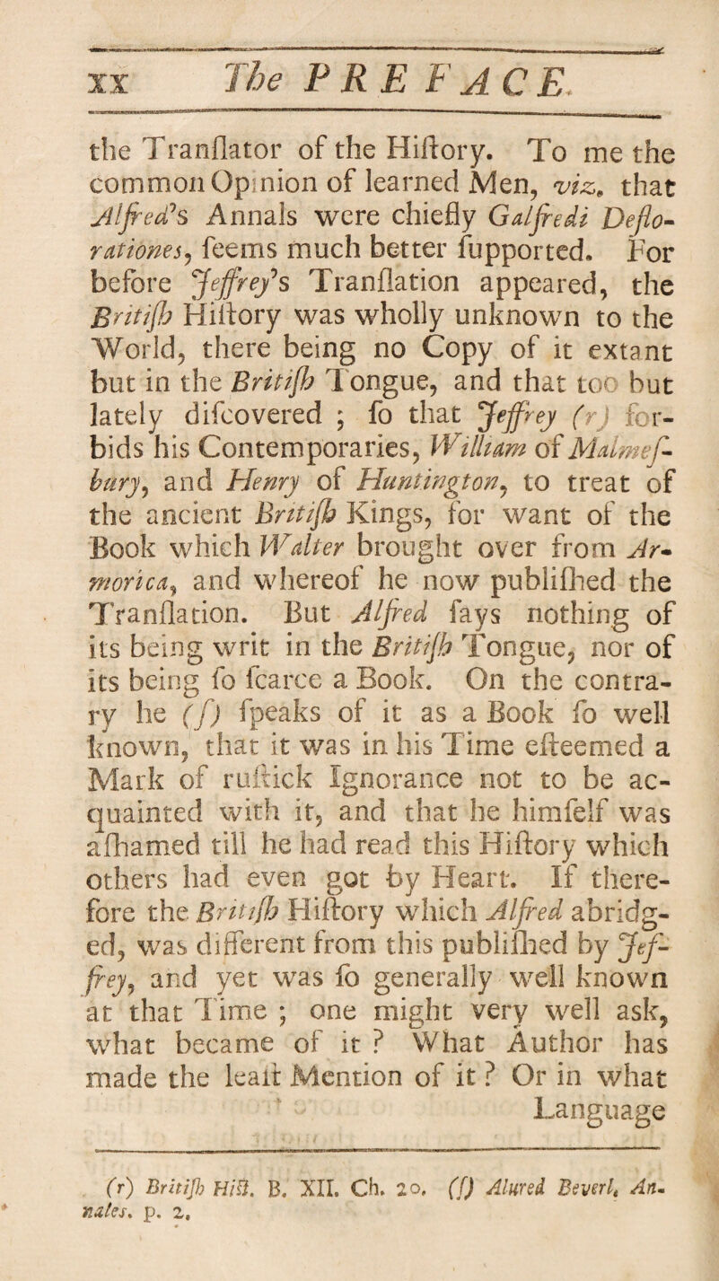 the Tranflator of the Hiftory. To me the common Opinion of learned Men, viz, that Alfred's Annals were chiefly Galfredi Deflo¬ rationes, feems much better fupported, For before Jeff re/ s Tranflation appeared, the Britijh Hiftory was wholly unknown to the World, there being no Copy of it extant but in the Britijh Tongue, and that toe but lately difeovered ; fo that Jeffrey (rj for¬ bids his Contemporaries, William of Mdmef- bury, and Henry of Huntington, to treat of the ancient Britijh Kings, for want of the Book which Walter brought over from Ar¬ morica, and whereof he now publifhed the Tranflation. But Alfred fays nothing of its being writ in the Britijh Tongue, nor of its being fo lcarce a Book. On the contra¬ ry he ( f) fpeaks of it as a Book fo well known, that it was in his Time efteemed a Mark of ruftick Ignorance not to be ac¬ quainted with it, and that he himfelf was afhamed till he had read this Hiftory which others had even got by Heart. If there¬ fore the Britijh Hiftory which Alfred abridg¬ ed, was different from this publifhed by Jef¬ frey, and yet was fo generally well known at that Time ; one might very well ask, what became of it ? What Author has made the lead: Mention of it ? Or in what Language (r) Britijh Hitt. B. XII. Ch. 2o. ([) Aimed Bevsrlt An. nates, p. 2,