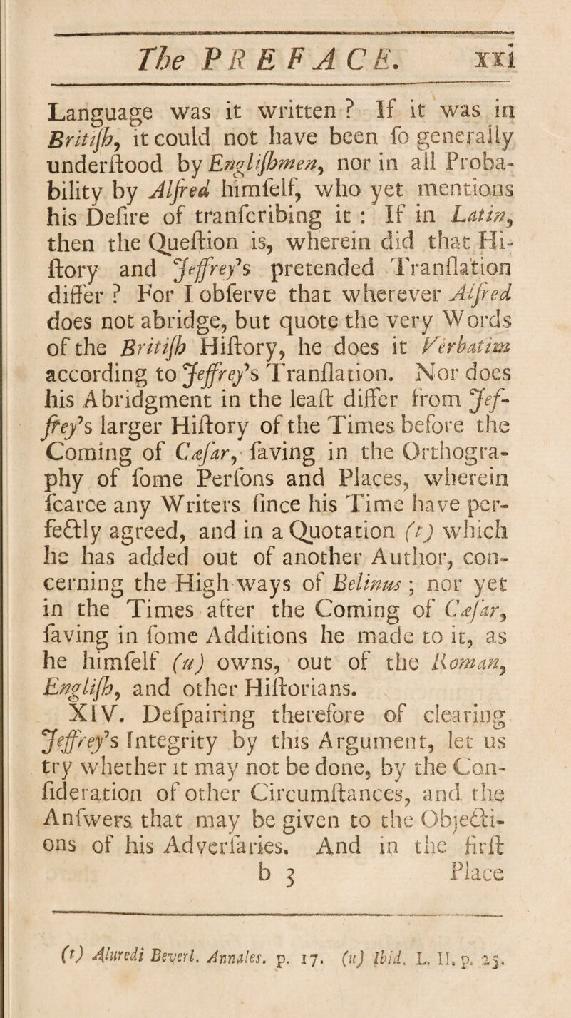 Language was it written ? If it was in Britijh, it could not have been fo generally underftood by Enghfbmen, nor in all Proba¬ bility by Alfred himfelf, who yet mentions his Defire of tranfcribing it : If in Latin, then the Queftion is, wherein did that Hi- ftory and Jefrefs pretended Tranfla'tion differ ? For I obferve that wherever Alfred does not abridge, but quote the very Words of the Britijh Hiftory, he does it Verbatim according to Jejfre/s Tranfladon. Nor does his Abridgment in the leaft differ from Jef¬ frey s larger Hiftory of the Times before the Coming of Cdfar, faving in the Orthogra¬ phy of fome Perfons and Places, wherein fcarce any Writers fince his Time have per¬ fectly agreed, and in a Quotation (t) which he has added out of another Author, con¬ cerning the High ways of Relimts ; nor yet in the Times after the Coming of CV/ir, faving in fome Additions he made to it, as he himfelf (u) owns, out of the Roman, Englifh, and other Hiftorians. XIV. Defpairing therefore of clearing Jeffnfs Integrity by this Argument, let us try whether it may not be done, by the Con- fideration of other Circumftances, and the? Anfwers. that may be given to the Objecti¬ ons of his Adversaries. And in the firft b 3 Place 0) Alurdi Beyerl. Annales, p. 17. (u) Ibid. L II. p. 25.